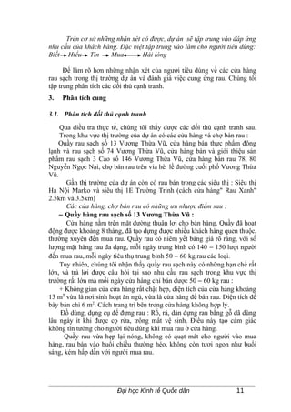 Trên cơ sở những nhận xét có được, dự án sẽ tập trung vào đáp ứng
nhu cầu của khách hàng. Đặc biệt tập trung vào làm cho người tiêu dùng:
Biết Hiểu Tin        Mua        Hài lòng

      Để làm rõ hơn những nhận xét của người tiêu dùng về các cửa hàng
rau sạch trong thị trường dự án và đánh giá việc cung ứng rau. Chúng tôi
tập trung phân tích các đối thủ cạnh tranh.
3.   Phân tích cung

3.1. Phân tích đối thủ cạnh tranh
    Qua điều tra thực tế, chúng tôi thấy được các đối thủ cạnh tranh sau.
    Trong khu vực thị trường của dự án có các cửa hàng và chợ bán rau :
    Quầy rau sạch số 13 Vương Thừa Vũ, cửa hàng bán thực phẩm đông
lạnh và rau sạch số 74 Vương Thừa Vũ, cửa hàng bán và giới thiệu sản
phẩm rau sạch 3 Cao số 146 Vương Thừa Vũ, cửa hàng bán rau 78, 80
Nguyễn Ngọc Nại, chợ bán rau trên vỉa hè lề đường cuối phố Vương Thừa
Vũ.
      Gần thị trường của dự án còn có rau bán trong các siêu thị : Siêu thị
Hà Nội Marko và siêu thị 1E Trường Trinh (cách cửa hàng" Rau Xanh"
2.5km và 3.5km)
      Các cửa hàng, chợ bán rau có những ưu nhược điểm sau :
    − Quầy hàng rau sạch số 13 Vương Thừa Vũ :
      Cửa hàng nằm trên mặt đường thuận lợi cho bán hàng. Quầy đã hoạt
động được khoảng 8 tháng, đã tạo dựng được nhiều khách hàng quen thuộc,
thường xuyên đến mua rau. Quầy rau có niêm yết bảng giá rõ ràng, với số
lượng mặt hàng rau đa dạng, mỗi ngày trung bình có 140 − 150 lượt người
đến mua rau, mỗi ngày tiêu thụ trung bình 50 − 60 kg rau các loại.
    Tuy nhiên, chúng tôi nhận thấy quầy rau sạch này có những hạn chế rất
lớn, và trả lời được câu hỏi tại sao nhu cầu rau sạch trong khu vực thị
trường rất lớn mà mỗi ngày cửa hàng chỉ bán được 50 − 60 kg rau :
    + Không gian của cửa hàng rất chật hẹp, diện tích của cửa hàng khoảng
13 m2 vừa là nơi sinh hoạt ăn ngủ, vừa là cửa hàng để bán rau. Diện tích để
bày bán chỉ 6 m2. Cách trang trí bên trong cửa hàng không hợp lý.
    Đồ dùng, dụng cụ để đựng rau : Rổ, rá, dàn đựng rau bằng gỗ đã dùng
lâu ngày ít khi được cọ rửa, trông mất vệ sinh. Điều này tạo cảm giác
không tin tưởng cho người tiêu dùng khi mua rau ở cửa hàng.
      Quầy rau vừa hẹp lại nóng, không có quạt mát cho người vào mua
hàng, rau bán vào buổi chiều thường héo, không còn tươi ngon như buổi
sáng, kém hấp dẫn với người mua rau.




                        Đại học Kinh tế Quốc dân                   11
 