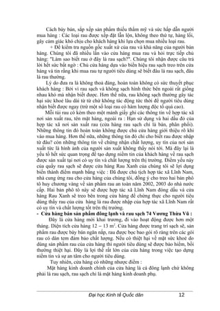 Cách bày bán, sắp xếp sản phẩm thiếu thẩm mỹ và sức hấp dẫn người
mua hàng : Các loại rau được xếp đặt lẫn lộn, không theo thứ tự, hàng lối,
gây cảm giác khó chịu cho khách hàng khi lựa chọn mua nhiều loại rau.
       + Để kiểm tra nguồn gốc xuất xứ của rau và khả năng của người bán
hàng. Chúng tôi đã nhiều lần vào cửa hàng mua rau và hỏi trực tiếp chủ
hàng: "Làm sao biết rau ở đây là rau sạch?". Chúng tôi nhận được câu trả
lời hết sức bất ngờ : Chủ cửa hàng dựa vào biển hiệu rau sạch treo trên cửa
hàng và tin rằng khi mua rau tự người tiêu dùng sẽ biết đâu là rau sạch, đâu
là rau thường.
     Lý do đưa ra là không thoả đáng, hoàn toàn không có sức thuyết phục
khách hàng : Bởi vì rau sạch và không sạch hình thức bên ngoài rất giống
nhau khó mà nhận biết được. Hơn thế nữa, rau không sạch thường gây tác
hại sức khoẻ lâu dài từ từ chứ không tác động tức thời để người tiêu dùng
nhận biết được ngay (trừ một số loại rau có hàm lượng độc tố quá cao).
     Mỗi túi rau có kèm theo một mảnh giấy ghi các thông tin về hợp tác xã
nơi sản xuất rau, tên mặt hàng, ngoài ra : Hạn sử dụng và hai dấu đỏ của
hợp tác xã nơi sản xuất rau (cửa hàng rau sạch chỉ là bán, phân phối).
Những thông tin đó hoàn toàn không được chủ cửa hàng giới thiệu rõ khi
vào mua hàng. Hơn thế nữa, những thông tin đó chỉ cho biết rau được nhập
từ đâu? còn những thông tin về chứng nhận chất lượng, uy tín của nơi sản
xuất tức là hình ảnh của người sản xuất không thấy nói tới. Mà đây lại là
yếu tố hết sức quan trọng để tạo dựng niềm tin của khách hàng về rau sạch
được sản xuất tại nơi có uy tín và chất lượng trên thị trường. Điểm yếu này
của quầy rau sạch sẽ được cửa hàng Rau Xanh của chúng tôi sẽ lợi dụng
biến thành điểm mạnh bằng việc : Đã được chủ tịch hợp tác xã Lĩnh Nam,
nhà cung ứng rau cho cửa hàng của chúng tôi, đồng ý cho treo hai bản phô
tô huy chương vàng về sản phẩm rau an toàn năm 2002, 2003 do nhà nước
cấp. Hai bản phô tô này sẽ được hợp tác xã Lĩnh Nam đóng dấu và cửa
hàng Rau Xanh sẽ treo bên trong cửa hàng để chứng thực cho người tiêu
dùng thấy rau của cửa hàng là rau được nhập của hợp tác xã Lĩnh Nam rất
có uy tín và chất lượng tốt trên thị trường.
- Cửa hàng bán sản phẩm đông lạnh và rau sạch 74 Vương Thừa Vũ :
      Đây là cửa hàng mới khai trương, đi vào hoạt động được hơn một
tháng. Diện tích cửa hàng 12 − 13 m2. Cửa hàng được trang trí sạch sẽ, sản
phẩm rau được bày bán ngăn nắp, rau được bọc bao gói rõ ràng trên các gói
rau có dán tem đảm bảo chất lượng. Nếu có thiệt hại về mặt sức khoẻ do
dùng sản phẩm rau của cửa hàng thì người tiêu dùng sẽ được bảo hiểm, bồi
thường thiệt hại. Đây là lợi thế rất lớn của cửa hàng trong việc tạo dựng
niềm tin và sự an tâm cho người tiêu dùng.
       Tuy nhiên, cửa hàng có những nhược điểm :
     Mặt hàng kinh doanh chính của cửa hàng là cá đông lạnh chứ không
phải là rau sạch, rau sạch chỉ là mặt hàng kinh doanh phụ.



                         Đại học Kinh tế Quốc dân                   12
 