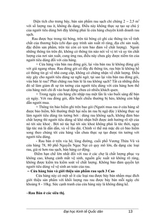 Diện tích cho trưng bày, bán sản phẩm rau sạch chỉ chừng 2 − 2,5 m2
với số lượng rau ít, không đa dạng. Điều này không thực sự tạo sự chú ý
của người tiêu dùng bởi đây không phải là cửa hàng chuyên kinh doanh rau
sạch.
    Rau được bọc trong túi bóng, trên túi bóng có ghi các thông tin về tính
chất của thương hiệu (chỉ đạo quy trình sản xuất rõ ràng, địa chỉ sản xuất,
đặc điểm sản phẩm, trên túi còn có tem bảo đảm về chất lượng). Ngoài
những thông tin trên đó, không có thông tin nào nói về vị trí và uy tín chất
lượng của nơi sản xuất, cung ứng rau, điều này chưa gây được niềm tin của
người tiêu dùng đối với cửa hàng.
       + Cửa hàng vừa bán rau đóng gói, lại vừa bán rau lẻ không đóng gói
với giá ngang nhau. Rau đóng gói có đầy đủ thông tin, rau bán lẻ không hề
có thông tin gì về nhà cung cấp, không có chứng nhận về chất lượng. Điều
này gây cho người tiêu dùng sự nghi ngờ, tại sao lại vừa bán rau đóng gói,
vừa bán lẻ rau? Phải chăng rau bán lẻ là rau không sạch? Tất cả những điều
đó sẽ làm giảm đi sự tin tưởng của người tiêu dùng với cửa hàng hơn thế
cửa hàng mới chỉ đi vào hoạt động chưa có nhiều khách quen.
       + Trong ngày cửa hàng chỉ nhập rau một lần là vào buổi sáng để bán
cả ngày. Với rau đóng gói, đến buổi chiều thường bị héo, không còn hấp
dẫn người mua.
       + Thông tin bảo hiểm ghi trên bao gói (Người mua rau ở cửa hàng sẽ
được bảo hiểm, bồi thường thiệt hại nếu ăn rau bị ngộ độc ) không thực sự
làm người tiêu dùng tin tưởng bởi : dùng rau không sạch, không đảm bảo
chất lượng thì người tiêu dùng sẽ khó nhận biết được ảnh hưởng rõ rệt của
nó tới sức khoẻ . Bởi nó tác hại tới sức khoẻ không phải là tức thời, ngay
lập tức mà là dần dần, và về lâu dài. Chính vì thế mà mặc dù có bảo hiểm
song theo chúng tôi cửa hàng vẫn chưa thực sự tạo được tin tưởng với
người tiêu dùng.
       - Rau bán ở trên vỉa hè, lòng đường, cuối phố Vương Thừa Vũ và
cửa hàng 78, 80 phố Nguyễn Ngọc Nại có quy mô lớn, đa dạng các loại
rau, giá rẻ hơn rau sạch, bán hàng cơ động.
      Điểm hạn chế lớn nhất đối với rau ở các chợ là chất lượng phục vụ
không cao, khung cảnh mất vệ sinh, nguồn gốc xuất xứ không rõ ràng,
không được kiểm tra kiểm soát về chất lượng. Không bảo đảm quyền lợi
người tiêu dùng về vệ sinh an toàn của rau.
 − Cửa hàng bán và giới thiệu sản phẩm rau sạch 3 Cao
       Cửa hàng này có một số ít các loại rau được bày bán nhằm mục đích
giới thiệu sản phẩm với khối lượng rau rau được bày bán mỗi ngày chỉ
khoảng 8 - 10kg. Sức cạnh tranh của cửa hàng này là không đáng kể.

−Rau Bán ở các siêu thị.



                         Đại học Kinh tế Quốc dân                   13
 