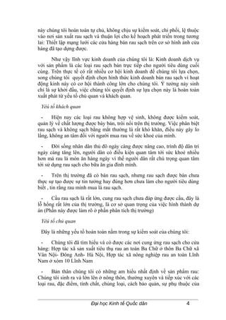 này chúng tôi hoàn toàn tự chủ, không chịu sự kiểm soát, chi phối, lệ thuộc
vào nơi sản xuất rau sạch và thuận lợi cho kế hoạch phát triển trong tương
lai: Thiết lập mạng lưới các cửa hàng bán rau sạch trên cơ sở hình ảnh cửa
hàng đã tạo dựng được.

       Như vậy lĩnh vực kinh doanh của chúng tôi là: Kinh doanh dịch vụ
với sản phẩm là các loại rau sạch bán trực tiếp cho người tiêu dùng cuối
cùng. Trên thực tế có rất nhiều cơ hội kinh doanh để chúng tôi lựa chọn,
song chúng tôi quyết định chọn hình thức kinh doanh bán rau sạch vì hoạt
động kinh này có cơ hội thành công lớn cho chúng tôi. Ý tưởng nảy sinh
chỉ là sự khởi đầu, việc chúng tôi quyết định sự lựa chọn này là hoàn toàn
xuất phát từ yếu tố chủ quan và khách quan.

 Yêú tố khách quan

  -    Hiện nay các loại rau không hợp vệ sinh, không được kiểm soát,
quản lý về chất lượng được bày bán, trôi nổi trên thị trường. Việc phân biệt
rau sạch và không sạch bằng mắt thường là rất khó khăn, điều này gây lo
lắng, không an tâm đối với người mua rau về sức khoẻ của mình.

  -    Đời sống nhân dân thủ đô ngày càng được nâng cao, trình độ dân trí
ngày càng tăng lên, người dân có điều kiện quan tâm tới sức khoẻ nhiều
hơn mà rau là món ăn hàng ngày vì thế người dân rất chú trọng quan tâm
tới sử dụng rau sạch cho bữa ăn gia đình mình.

  -     Trên thị trường đã có bán rau sạch, nhưng rau sạch được bán chưa
thực sự tạo được sự tin tưởng hay đúng hơn chưa làm cho người tiêu dùng
biết , tin rằng rau mình mua là rau sạch.

  -   Cầu rau sạch là rất lớn, cung rau sạch chưa đáp ứng được cầu, đây là
lỗ hổng rất lớn của thị trường, là cơ sở quan trọng của việc hình thành dự
án (Phần này được làm rõ ở phần phân tích thị trường)

 Yêú tố chủ quan

 Đây là những yếu tố hoàn toàn nằm trong sự kiểm soát của chúng tôi:

 -    Chúng tôi đã tìm hiểu và có được các nơi cung ứng rau sạch cho cửa
hàng: Hợp tác xã sản xuất tiêu thụ rau an toàn Ba Chữ ở thôn Ba Chữ xã
Vân Nội- Đông Anh- Hà Nội, Hợp tác xã nông nghiệp rau an toàn Lĩnh
Nam ở xóm 10 Lĩnh Nam

  -    Bản thân chúng tôi có những am hiểu nhất định về sản phẩm rau:
Chúng tôi sinh ra và lớn lên ở nông thôn, thường xuyên và tiếp xúc với các
loại rau, đặc điểm, tính chất, chủng loại, cách bảo quản, sự phụ thuộc của


                         Đại học Kinh tế Quốc dân                     4
 