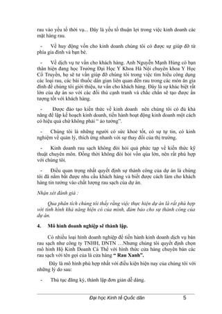 rau vào yếu tố thời vụ... Đây là yếu tố thuận lợi trong việc kinh doanh các
mặt hàng rau.

 -    Về huy động vốn cho kinh doanh chúng tôi có được sự giúp đỡ từ
phía gia đình và bạn bè.

  -   Về dịch vụ tư vấn cho khách hàng. Anh Nguyễn Mạnh Hùng có bạn
thân hiện đang học Trường Đại Học Y Khoa Hà Nội chuyên khoa Y Học
Cổ Truyền, họ sẽ tư vấn giúp đỡ chúng tôi trong việc tìm hiểu công dụng
các loại rau, các bài thuốc dân gian liên quan đến rau trong các món ăn gia
đình để chúng tôi giới thiệu, tư vấn cho khách hàng. Đây là sự khác biệt rất
lớn của dự án so với các đối thủ cạnh tranh và chắc chắn sẽ tạo được ấn
tượng tốt với khách hàng.

 -     Được đào tạo kiến thức về kinh doanh nên chúng tôi có đủ khả
năng để lập kế hoạch kinh doanh, tiến hành hoạt động kinh doanh một cách
có hiệu quả chứ không phải “ ảo tưởng”.

 -   Chúng tôi là những người có sức khoẻ tốt, có sự tự tin, có kinh
nghiệm về quản lý, thích ứng nhanh với sự thay đổi của thị trường.

  -    Kinh doanh rau sạch không đòi hỏi quá phức tạp về kiến thức kỹ
thuật chuyên môn. Đồng thời không đòi hỏi vốn qúa lớn, nên rất phù hợp
với chúng tôi.

  -    Điều quan trọng nhất quyết định sự thành công của dự án là chúng
tôi đã nắm bắt được nhu cầu khách hàng và biết được cách làm cho khách
hàng tin tưởng vào chất lượng rau sạch của dự án.

Nhận xét đánh giá :

      Qua phân tích chúng tôi thấy rằng việc thực hiện dự án là rất phù hợp
với tình hình khả năng hiện có của mình, đảm bảo cho sự thành công của
dự án.

4.   Mô hình doanh nghiệp sẽ thành lập.

     Có nhiều loại hình doanh nghiệp để tiến hành kinh doanh dịch vụ bán
rau sạch như công ty TNHH, DNTN …Nhưng chúng tôi quyết định chọn
mô hình Hộ Kinh Doanh Cá Thể với hình thức cửa hàng chuyên bán các
rau sạch với tên gọi của là cửa hàng “ Rau Xanh”.
    Đây là mô hình phù hợp nhất với điều kiện hiện nay của chúng tôi với
những lý do sau:

 -    Thủ tục đăng ký, thành lập đơn giản dễ dàng.


                         Đại học Kinh tế Quốc dân                     5
 