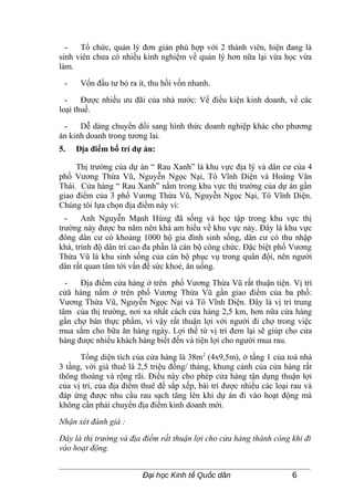 -   Tổ chức, quản lý đơn giản phù hợp với 2 thành viên, hiện đang là
sinh viên chưa có nhiều kinh nghiệm về quản lý hơn nữa lại vừa học vừa
làm.

 -    Vốn đầu tư bỏ ra ít, thu hồi vốn nhanh.

  -    Được nhiều ưu đãi của nhà nước: Về điều kiện kinh doanh, về các
loại thuế.

 -    Dễ dàng chuyển đổi sang hình thức doanh nghiệp khác cho phương
án kinh doanh trong tương lai.
5.   Địa điểm bố trí dự án:

     Thị trường của dự án “ Rau Xanh” là khu vực địa lý và dân cư của 4
phố Vương Thừa Vũ, Nguyễn Ngọc Nại, Tô Vĩnh Diện và Hoàng Văn
Thái. Cửa hàng “ Rau Xanh” nằm trong khu vực thị trường của dự án gần
giao điểm của 3 phố Vương Thừa Vũ, Nguyễn Ngọc Nại, Tô Vĩnh Diện.
Chúng tôi lựa chọn địa điểm này vì:
  -    Anh Nguyễn Mạnh Hùng đã sống và học tập trong khu vực thị
trường này được ba năm nên khá am hiểu về khu vực này. Đây là khu vực
đông dân cư có khoảng 1000 hộ gia đình sinh sống, dân cư có thu nhập
khá, trình độ dân trí cao đa phần là cán bộ công chức. Đặc biệt phố Vương
Thừa Vũ là khu sinh sống của cán bộ phục vụ trong quân đội, nên người
dân rất quan tâm tới vấn đề sức khoẻ, ăn uống.

  -   Địa điểm cửa hàng ở trên phố Vương Thừa Vũ rất thuận tiện. Vị trí
cửă hàng nằm ở trên phố Vương Thừa Vũ gần giao điểm của ba phố:
Vương Thừa Vũ, Nguyễn Ngọc Nại và Tô Vĩnh Diện. Đây là vị trí trung
tâm của thị trường, nơi xa nhất cách cửa hàng 2,5 km, hơn nữa cửa hàng
gần chợ bán thực phẩm, vì vậy rất thuận lợi với người đi chợ trong việc
mua sắm cho bữa ăn hàng ngày. Lợi thế từ vị trí đem lại sẽ giúp cho cửa
hàng được nhiều khách hàng biết đến và tiện lợi cho người mua rau.

      Tổng diện tích của cửa hàng là 38m 2 (4x9,5m), ở tầng 1 của toà nhà
3 tầng, với giá thuê là 2,5 triệu đồng/ tháng, khung cảnh của cửa hàng rất
thông thoáng và rộng rãi. Điều này cho phép cửa hàng tận dụng thuận lợi
của vị trí, của địa điểm thuê để sắp xếp, bài trí được nhiều các loại rau và
đáp ứng được nhu cầu rau sạch tăng lên khi dự án đi vào hoạt động mà
không cần phải chuyển địa điểm kinh doanh mới.

Nhận xét đánh giá :

Đây là thị trường và địa điểm rất thuận lợi cho cửa hàng thành công khi đi
vào hoạt động.


                         Đại học Kinh tế Quốc dân                     6
 