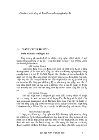 (Sơ đồ về thị trường và địa điểm cửa hàng ở phụ lục 3)




II.     PHÂN TÍCH THỊ TRƯỜNG.

1.     Phân tích môi trường vĩ mô
      Môi trường vĩ mô (kinh tế, tự nhiên, công nghệ, chính sách) có ảnh
hưởng rất quan trọng tới dự án. Trong điều kiện hiện nay, môi trường vĩ mô
rất thuận lợi cho dự án.
              Môi trường kinh tế
       Việt Nam đang trên con đường đổi mới và phát triển. Kinh tế tăng
trưởng nhanh và ổn định, mức sống của nhân dân không ngừng được nâng
cao đặc biệt là ở thủ đô Hà Nội. Người dân bắt đầu có nhiều điều kiện để
quan tâm tới sức khoẻ của mình nhiều hơn trong đó có tiêu dùng rau sạch.
Hiện nay nhu cầu rau sạch là rất lớn, đối với phần lớn các hộ gia đình tỷ lệ
chi tiêu cho tiêu dùng rau chiếm tỷ lệ rất nhỏ trong thu nhập, nhu cầu có
khả năng thanh toán về rau sạch là rất lớn. Đây là yếu tố thuận lợi trong
việc tiêu thụ rau sạch của cửa hàng, đem lại cơ hội thành công lớn của dự
án.
              Môi trường tự nhiên
       Khí hậu Việt Nam là nhiệt đới gió mùa, điều kiện tự nhiên rất thuận
lợi cho trồng các loại rau, quả với số lượng lớn, đa dạng và ổn định. Các
loại rau quả có quanh năm và rất đặc trưng theo mùa. Điều này rất thuận lợi
cho cửa hàng cung cấp được nhiều loại rau đa dạng và ổn định, hoạt động
kinh doanh được diễn ra liên tục và thuận lợi khi mở rộng qui mô cửa hàng.

               Môi truờng công nghệ
       Ngày nay khoa học công nghệ đặc biệt là công nghệ sinh học đang
rất phát triển. Sự tiến bộ của khoa học ứng dụng trong nông nghiệp sẽ cho
phép tạo ra nhiều loại giống, cây rau mới có chất lượng tốt, qui trình, kỹ
thuật sản xuất rau tiến bộ sẽ nâng cao chất lượng các loại rau và ít phụ
thuộc vào thời tiết hơn. Kỹ thuật trồng rau sạch được phổ biến rộng rãi hơn


                           Đại học Kinh tế Quốc dân                   7
 