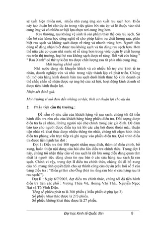 sẽ xuất hiện nhiều nơi, nhiều nhà cung ứng sản xuất rau sạch hơn. Điều
này tạo thuận lợi cho dự án trong việc giảm bớt sức ép và lệ thuộc vào nhà
cung ứng và có nhiều cơ hội lựa chọn nơi cung ứng hơn.
       Rau thường, rau không vệ sinh là sản phẩm thay thế của rau sạch. Sự
tiến bộ của khoa học công nghệ sẽ cho phép kiểm tra chất lượng rau, phân
biệt rau sạch và không sạch được rễ ràng và nhanh tróng hơn. Người tiêu
dùng rễ dàng nhận biết được rau không sạch và tin dùng rau sạch hơn. Hơn
thế nữa các cơ quan nhà nước sẽ rễ ràng hơn trong việc quản lý chất lượng
rau trên thị trường, loại bỏ rau không sạch được rễ ràng. Đối với cửa hàng "
" Rau Xanh" có thể tự kiểm tra được chất lượng rau từ phía nhà cung ứng.
               Môi trường chính sách
      Nhà nước đang rất khuyến khích và có nhiều hỗ trợ cho kinh tế tư
nhân, doanh nghiệp vừa và nhỏ trong việc thành lập và phát triển. Chúng
tôi mở cửa hàng kinh doanh bán rau sạch dưới hình thức hộ kinh doanh cá
thể chắc chắn sẽ nhận được sự ủng hộ của xã hội, hoạt động kinh doanh sẽ
được tiến hành thuận lợi.
Nhận xét đánh giá:

Môi trường vĩ mô đem đến những cơ hội, thời cơ thuận lợi cho dự án

2.   Phân tích cầu thị trường :
        Để nắm rõ nhu cầu của khách hàng về rau sạch, chúng tôi đã tiến
hành điều tra nhu cầu của khách hàng bằng phiếu điều tra. Đối tượng được
điều tra là cá nhân, những người nội chợ chính trong các gia đình. Để đảm
bảo tạo cho người được điều tra trả lời các câu hỏi được thoải mái, thuận
tiện nhất và khai thác được nhiều thông tin nhất, chúng tôi chọn hình thức
điều tra phỏng vấn trực tiếp và ghi ngay vào phiếu điều tra. Quá trình điều
tra được tiến hành hai đợt :
     Đợt I : Điều tra thử 100 người nhằm mục đích, thăm dò điều chỉnh, bổ
xung, hoàn thiện nội dung câu hỏi cho lần điều tra chính thức. Trong đợt I
này, chúng tôi nhận thấy cầu về rau sạch là rất lớn song điều đáng quan tâm
nhất là người tiêu dùng chưa tin rau bán ở các cửa hàng rau sạch là rau
sạch. Chính vì vậy, trong đợt II điều tra chính thức, chúng tôi đã bổ xung
câu hỏi mang tính quyết định cho sự thành công của dự án (câu hỏi số 5 của
bảng điều tra : "Điều gì làm cho Ông (bà) tin rằng rau bán ở cửa hàng rau là
rau sạch?").
    Đợt II : Ngày 6/7/2003, đợt điều tra chính thức, chúng tôi đã tiến hành
điều tra trên các phố : Vương Thừa Vũ, Hoàng Văn Thái, Nguyễn Ngọc
Nại và Tô Vĩnh Diện.
    Tổng số phiếu phát ra là 300 phiếu ( Mẫu phiếu ở phụ lục 2).
    Số phiếu khai thác được là 273 phiếu.
    Số phiếu không khai thác được là 27 phiếu.


                         Đại học Kinh tế Quốc dân                     8
 