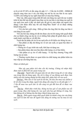 cả là có tới 87,36% sẽ sẵn sàng chi gấp 1,5 − 2 lần tức là 6200 − 8000đ để
chuyển sang mua rau ở các cửa hàng rau mà họ tin rau bán là rau sạch;
12,64% còn lưỡng lự suy nghĩ chưa biết có mua hay không.
     Như vậy, điều quan trọng nhất để một cửa hàng rau sạch tồn tại và phát
triển là làm thế nào để người mua thực sự tin rau bán ở cửa hàng rau sạch là
rau sạch (rau sạch ở đây xét dưới góc độ giá trị cảm nhận của người tiêu
dùng). Làm được điều này thì cửa hàng"Rau Xanh" sẽ có được những
khách hàng trên.
     − Với câu hỏi cuối cùng : Điều gì làm cho ông (bà) tin rằng rau bán ở
cửa hàng là rau sạch?
     Với câu hỏi này chúng tôi đã tìm được câu trả lời mang tính quyết định
cho sự thành công cuả dự án và có những biện pháp để giành được ưu thế
cạnh tranh vượt hẳn so với đối thủ.
    Tuyệt đại bộ phận chỉ tin là rau sạch nếu có tối thiểu các thông tin sau :
     − Sản phẩm có đầy đủ thông tin về nơi sản xuất, cơ quan bảo đảm về
chất lượng rau.
    − Thông tin về quy trình sản xuất, thời hạn sử dụng rau.
    − Sản phẩm được dán tem bảo đảm chất lượng và có bảo hiểm.
      − Sản phẩm có uy tín về chất lượng : Ví dụ Huy chương Vàng chất
lượng rau an toàn.
     − Thường xuyên được cơ quan kiểm tra chất lượng sản phẩm kiểm tra
trực tiếp tại cửa hàng bán rau.

Nhận xét đánh giá:

       Như vậy qua phân tích nhu cầu thị trường. Chúng tôi nhận thấy
được một số điều hết sức quan trọng sau:
     Thứ nhất : Người dân rất quan tâm tới sức khoẻ trong đó có việc dùng
rau trong bữa ăn hàng ngày. Họ rất lo lắng về rau không sạch được bán
nhiều trên thị trường nhưng lại khó nhận biết, phân biệt với rau sạch .
    Thứ hai : Nhu cầu về rau sạch là rất lớn, chi tiêu cho mua rau chiếm tỷ
lệ rất nhỏ trong thu nhập, người tiêu dùng sẵn sàng bỏ ra chi phí gấp 1,5 −
2 lần để mua rau sạch (tức là sẵn sàng trả giá đắt hơn để có được rau
sạch).
     Thứ ba : Hình thức trình bày, thông tin bao gói về sản phẩm rau rất
quan trọng. Rau chất lượng tốt, rau sạch nếu bao gói không rõ ràng, bày
bán không tốt sẽ không thu hút được khách hàng mua rau.
     Thứ tư : Điều quan trọng nhất quyết định sự thành công của cửa hàng
rau sạch là làm thế nào để người tiêu dùng tin tưởng rau họ mua là rau
sạch.




                         Đại học Kinh tế Quốc dân                     10
 