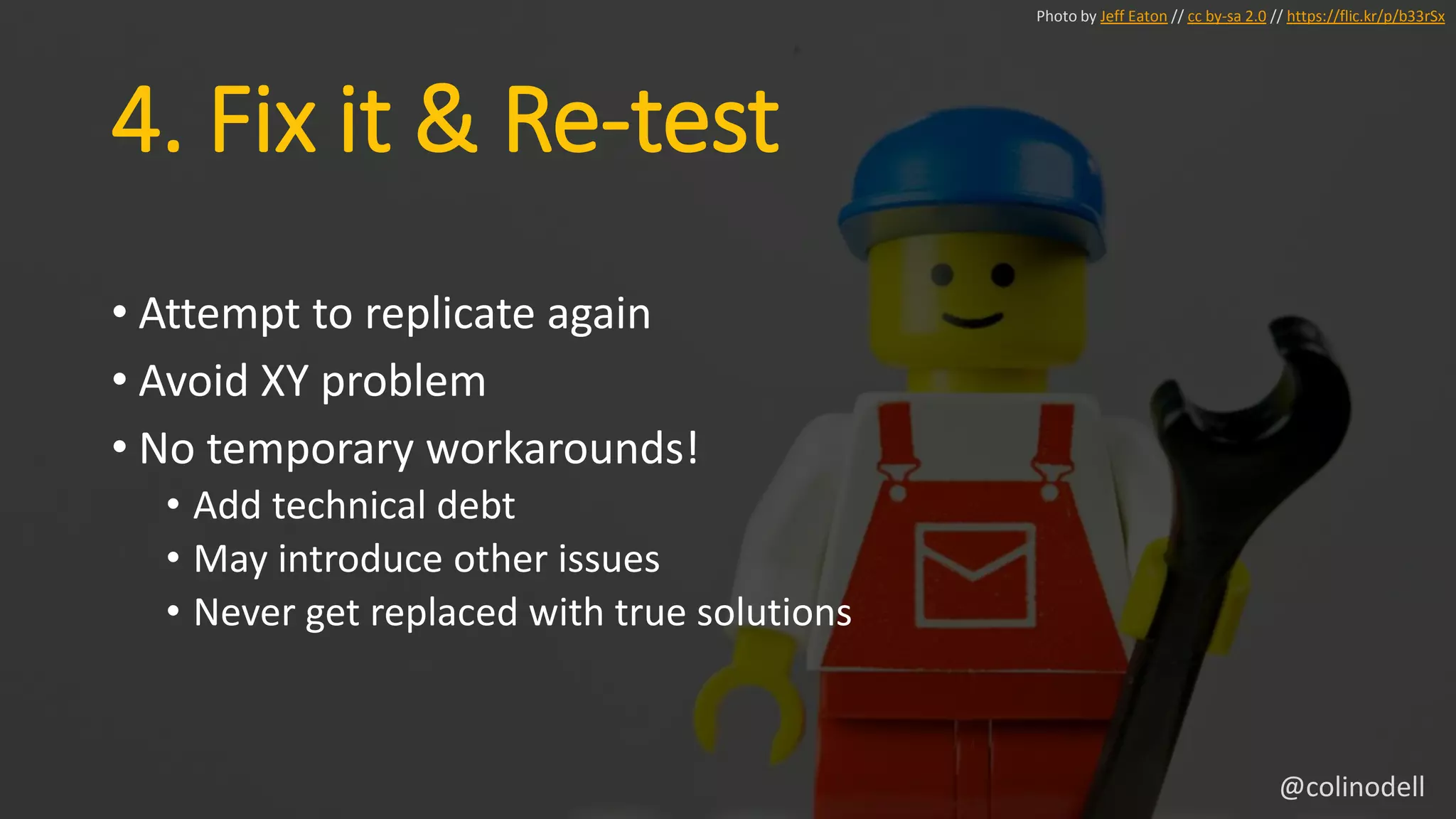 4. Fix it & Re-test
• Attempt to replicate again
• Avoid XY problem
• No temporary workarounds!
• Add technical debt
• May introduce other issues
• Never get replaced with true solutions
Photo by Jeff Eaton // cc by-sa 2.0 // https://flic.kr/p/b33rSx
@colinodell
 