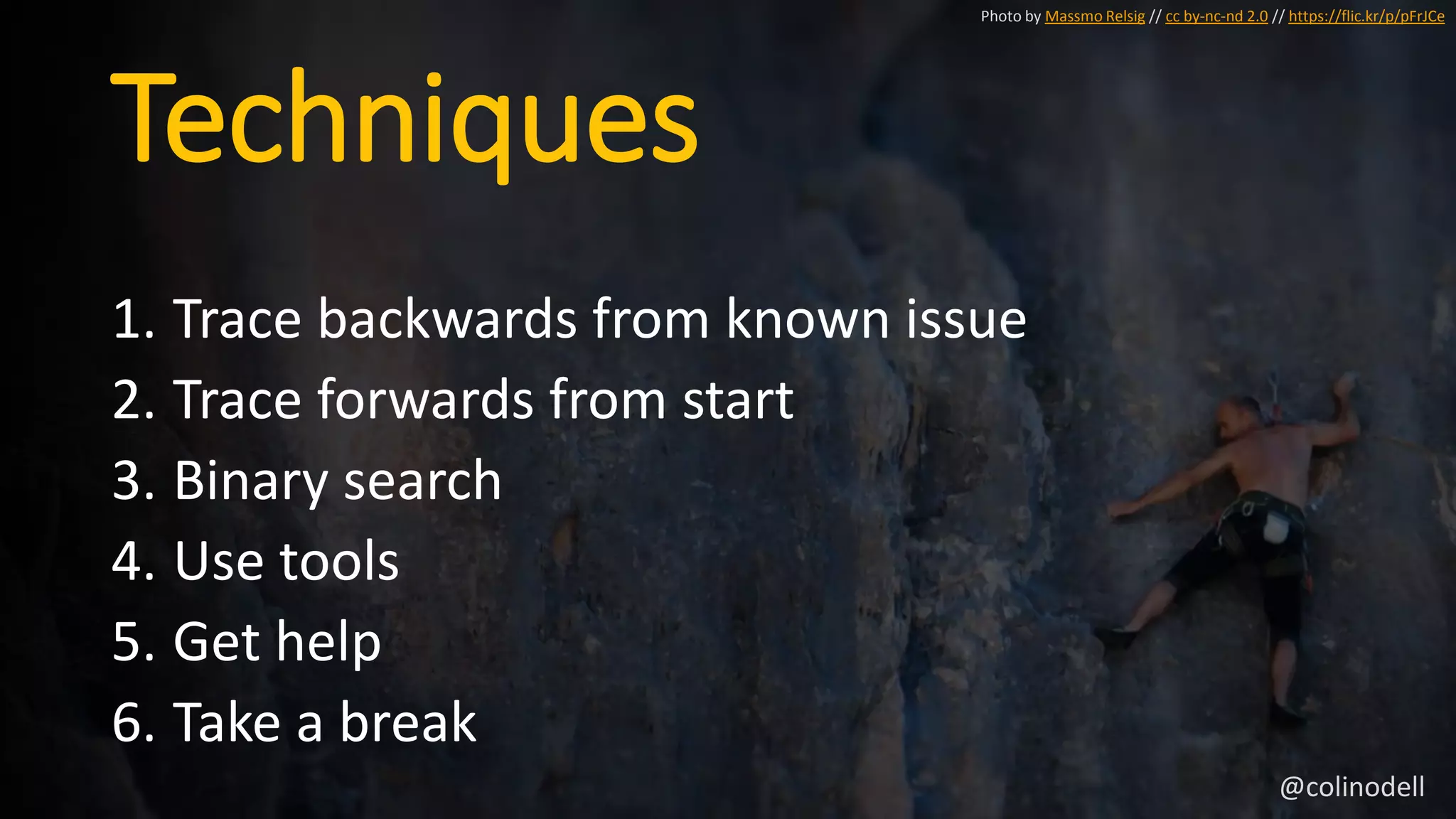 Techniques
1. Trace backwards from known issue
2. Trace forwards from start
3. Binary search
4. Use tools
5. Get help
6. Take a break
Photo by Massmo Relsig // cc by-nc-nd 2.0 // https://flic.kr/p/pFrJCe
@colinodell
 