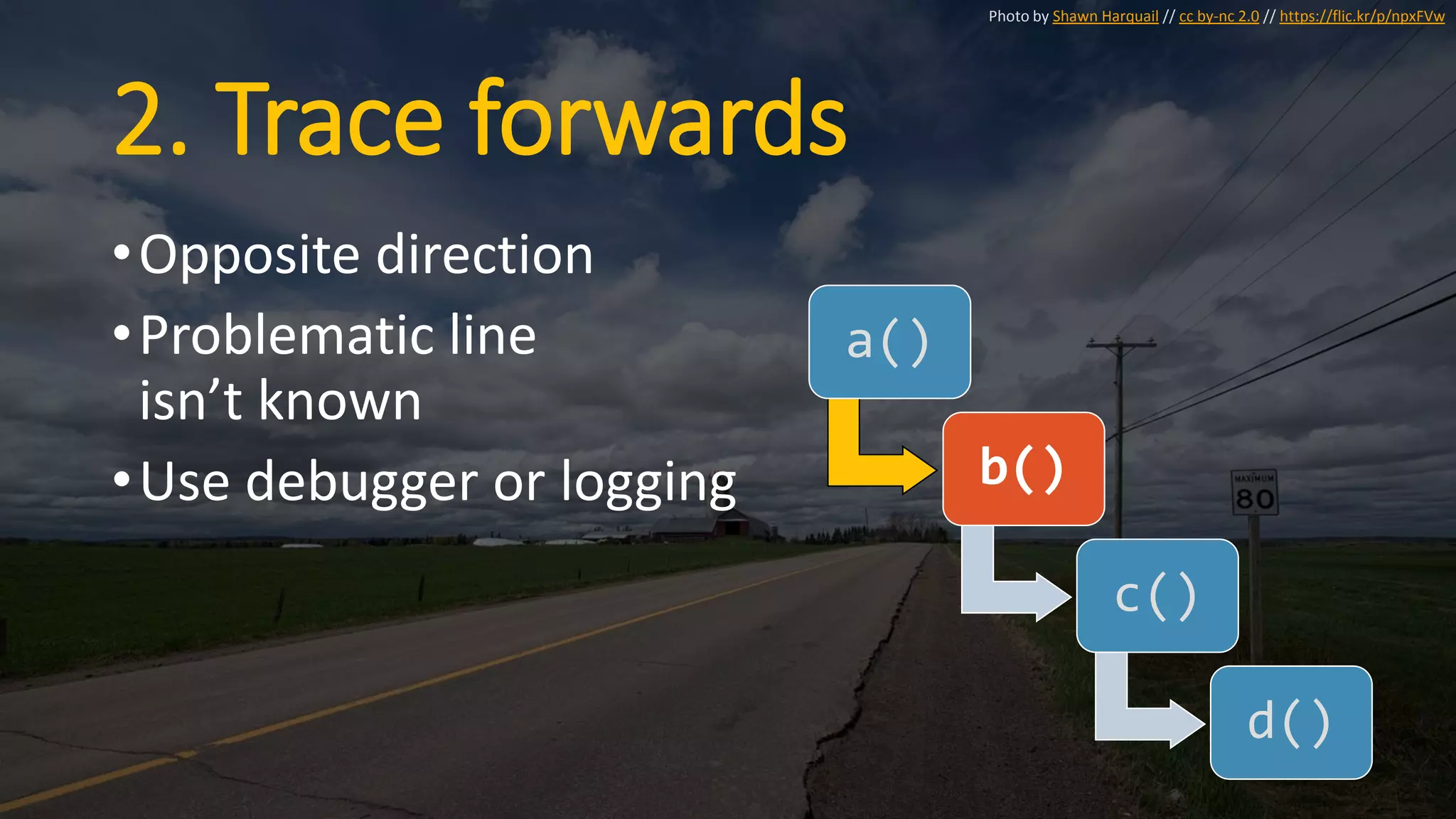 2. Trace forwards
•Opposite direction
•Problematic line
isn’t known
•Use debugger or logging
a()
b()
c()
d()
Photo by Shawn Harquail // cc by-nc 2.0 // https://flic.kr/p/npxFVw
 