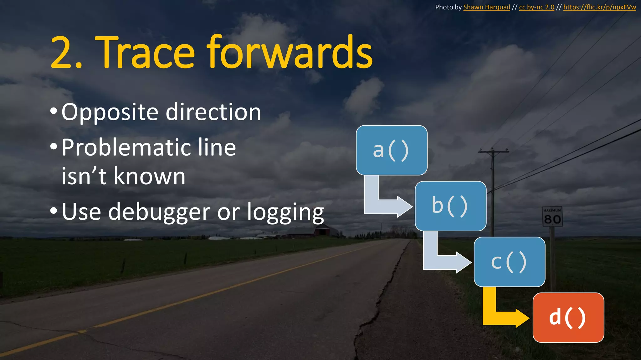 2. Trace forwards
•Opposite direction
•Problematic line
isn’t known
•Use debugger or logging
a()
b()
c()
d()
Photo by Shawn Harquail // cc by-nc 2.0 // https://flic.kr/p/npxFVw
 