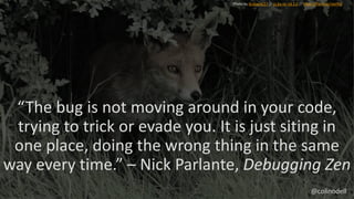 “The bug is not moving around in your code,
trying to trick or evade you. It is just siting in
one place, doing the wrong thing in the same
way every time.” – Nick Parlante, Debugging Zen
Photo by GrahamC57 // cc by-nc-nd 2.0 // https://flic.kr/p/cwJi9Q
@colinodell
 