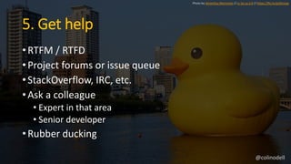 5. Get help
• RTFM / RTFD
• Project forums or issue queue
• StackOverflow, IRC, etc.
• Ask a colleague
• Expert in that area
• Senior developer
• Rubber ducking
Photo by Hiromitsu Morimoto // cc by-sa 2.0 // https://flic.kr/p/6Vzzaa
@colinodell
 
