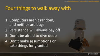 Four things to walk away with
1. Computers aren’t random,
and neither are bugs
2. Persistence will always pay off
3. Don’t be afraid to dive deep
4. Don’t make assumptions or
take things for granted
Photo by Kristina Alexadnerson // cc by-nc-nd 2.0 // https://flic.kr/p/dvEpfY
@colinodell
 