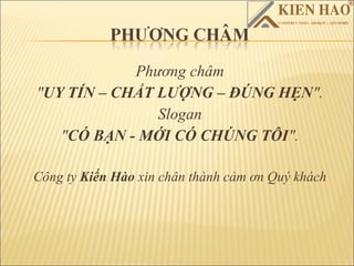 Phương châm
"UY TÍN – CHẤT LƯỢNG – ĐÚNG HẸN".
               Slogan
   "CÓ BẠN - MỚI CÓ CHÚNG TÔI".

Công ty Kiến Hào xin chân thành cảm ơn Quý khách
 