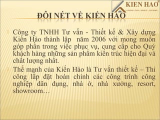    Công ty TNHH Tư vấn - Thiết kế & Xây dựng
    Kiến Hào thành lập năm 2006 với mong muốn
    góp phần trong việc phục vụ, cung cấp cho Quý
    khách hàng những sản phẩm kiến trúc hiện ại và
    chất lượng nhất.
   Thế mạnh của Kiến Hào là Tư vấn thiết kế – Thi
    công lắp ặt hoàn chỉnh các công trình công
    nghiệp dân dụng, nhà ở, nhà xưởng, resort,
    showroom…
 