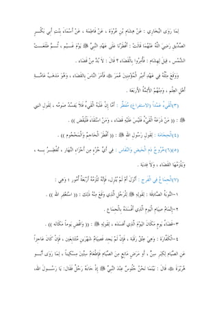 ‫‪‬ﻟﻤ‪‬ﺎ ﺭﻭ‪‬ﻯ ﺍﻟ‪‬ﺒﺨ‪‬ﺎﺭﹺﻱ : ﻋﻦ ﻫﺸ‪‬ﺎﻡ ‪‬ﺑﻦ ﻋﺮﻭ‪‬ﺓ ، ﻋﻦ ﻓﹶﺎﻃﻤ‪‬ﺔ ، ﻋﻦ ﹶﺃﺳﻤ‪‬ﺎﺀ ﹺﺑ‪‬ﻨﺖ ﹶﺃﺑﹺﻲ ‪‬ﺑﻜﹾـﺮ‬
‫ﹴ‬            ‫‪ َ  ‬‬              ‫‪ ‬‬         ‫‪   ‬ﹺ ﹺ ‪‬‬                    ‫‪‬‬

‫‪‬ﻳﻮﻡ ﻏﹶـﻴ‪‬ﻢ ، ﹸـﻢ ﻃﻠﻌ‪‬ـﺖ‬
‫ﺛ ‪ ‬ﹶﹶ ‪‬‬            ‫‪‬‬               ‫ﺍﻟﺼ ‪‬ﻳﻖ ﺭﺿﻲ ﺍﻟﻠﻪ ﻋ‪‬ﻨﻬﻤ‪‬ﺎ ﻗﹶﺎﹶﻟﺖ : ﹶﺃﻓﻄﺮﻧ‪‬ﺎ ﻋﻠﹶﻰ ﻋﻬﺪ ﺍﻟ‪‬ﻨﹺﺒﻲ‬
                                     ‫‪ ‬ﹾ ﹶ‪   ‬‬                        ‫‪‬ﺪ ﹺ ‪   ‬ﱠ ‪  ‬‬

                           ‫ﺍﻟﺸﻤ‪‬ﺲ ، ﻗ‪‬ﻴﻞ ‪‬ﻟﻬﺸ‪‬ﺎﻡ : ﻓﺄﻣ ‪‬ﻭﺍ ﺑﹺﺎﹾﻟﻘﻀ‪‬ﺎﺀ ؟ ﻗﹶﺎﻝ : ﻻ ‪‬ﺑﺪ ﻣﻦ ﻗﻀ‪‬ﺎﺀ .‬
                                 ‫ﹶ ﹶ ‪‬ﹶ‬                ‫ﹶ ﹸ ‪‬ﺮ ﹶ‬             ‫ﹶ ﹺ‬           ‫‪‬‬

‫ﻓﺄﻣﺮ ﺍﻟ‪‬ﺎﺱ ﺑﹺﺎﻟﻘﻀ‪‬ﺎﺀ ، ﻭﻫﻮ ﻣ‪‬ﺬﻫﺐ ﻋ‪‬ﺎ ‪‬ـﺔ‬
‫‪   ‬ﻣ ‪‬‬             ‫ﹶﹶ ‪  ‬ﻨ ‪ ‬ﹶ‬                  ‫ﻭﻭﻗﻊ ﻣﹾﺜﻠﻪ ﻓ‪‬ﻲ ﻋﻬﺪ ﹶﺃﻣ‪‬ﻴﺮ ﺍﹾﻟﻤﺆﻣﹺﻨﲔ ﻋﻤﺮ‬
                                                      ‫‪ ‬ﹶ ‪  ‬ﹸ ‪     ‬ﹺ ‪      ‬‬

                                                              ‫ﹶﺃﻫﻞ ﺍﻟﻌﻠﹾﻢ ، ﻭﻣ‪‬ﻨﻬﻢ ﺍﻷ‪‬ﺋﻤﺔ ﺍﻷَﺭ‪‬ﺑﻌ‪‬ﺔ .‬
                                                                          ‫‪ َ   ‬ﹸ‬        ‫‪‬ﹺ ‪‬‬

‫)٣(ﺍﹾﻟﻘﹶﻲﺀ ﻋﻤ‪‬ﺪﹰﺍ )ﺍﻻﺳﺘﻔﺮﺍﻍ( ﻣﻔ ﱢﺮ : ﹶﺃ ‪‬ﺎ ﹺﺇﻥ ﻏﻠ‪‬ﺒﻪ ﺍﹾﻟﻘﹶﻲﺀ ﻓﻼ ﻳ‪‬ﻔﺴﺪ ﺻ‪‬ﻮ ‪‬ﻪ ، ‪‬ﻟﻘﹶﻮﻝ ﺍﻟﻨﱯ‬
     ‫ﹺ‬         ‫‪ ‬ﹶﻄ ﻣ ﹾ ﹶﹶ ‪ ُ ‬ﹶ ﹶ ‪  ‬ﻣ‬                                      ‫ُ ‪‬‬

                      ‫: )) ﻣﻦ ﺫﺭﻋﻪ ﺍﹾﻟﻘﻲﺀ ﻓﻠ‪‬ﻴﺲ ﻋﻠ‪‬ﻴﻪ ﻗﻀ‪‬ﺎﺀ ، ﻭﻣﻦ ﺍﺳ‪‬ﺘﻘﹶﺎﺀ ﻓﻠ‪‬ﻴﻘﹾﺾ (( .‬
                                ‫‪ َ    ‬ﹶﹾ‬          ‫‪  ‬ﹶ ‪   ‬ﹶ ‪ ُ ‬ﹶﹶ ‪ ‬ﹶ ‪ ‬ﹶ‬

              ‫: )) ﹶﺃﻓﻄﺮ ﺍﹾﻟﺤ‪‬ﺎﺟﻢ ﻭ‪‬ﺍﹾﻟﻤﺤ ‪‬ﻮﻡ (( .‬
                     ‫ﹺ ‪  ‬ﺠ‬           ‫ﹾ ﹶ‪‬‬                  ‫)٤(ﺍﹾﻟﺤﺠ‪‬ﺎﻣ‪‬ﺔ : ‪‬ﻟﻘﹶﻮﻝ ﺭ ‪‬ﻮﻝ ﺍﷲ‬
                                                              ‫ِﹺ ‪‬ﺳ ﹺ ِ‬               ‫‪‬‬

‫)٥()٦(ﺧ ‪‬ﻭﺝ ﺩﻡ ﺍﹾﻟﺤ‪‬ﻴﺾ ﻭ‪‬ﺍﻟ‪‬ﻨﻔﹶﺎﺱ : ﻓ‪‬ﻲ ﹶﺃﻱ ﺟﺰﺀ ﻣ‪‬ﻦ ﹶﺃﺟﺰ‪‬ﺍﺀ ﺍﻟ‪‬ﻨﻬ‪‬ﺎﺭ ، ‪‬ﺗﻔﻄ‪‬ـﺮ ﺑﹺـﻪ ،‬
       ‫ﹾ ‪‬‬                ‫‪ِ ‬‬         ‫‪ٍ  ‬‬                   ‫ﹺ‬       ‫‪‬ﺮ ‪  ‬ﹺ‬

                                                                      ‫ﻭ‪‬ﻳﻠﺰﻣﻬ‪‬ﺎ ﺍﻟﻘﻀ‪‬ﺎﺀ ، ﻭﻻ ﻓ‪‬ﺪﻳ‪‬ﺔ .‬
                                                                               ‫‪‬ﹶ‬       ‫‪ ‬ﹾ‪ ‬ﹶ‬

             ‫)٧(ﺍﹾﻟﺠﻤ‪‬ﺎﻉ ﻓ‪‬ﻲ ﺍﹾﻟﻔﹶﺮﺝ : ﹶﺃ‪‬ﻧﺰﻝ ﹶﺃﻡ ﹶﻟﻢ ‪‬ﻳ‪‬ﻨﺰﹺﻝ، ﻓﺈ‪‬ﻧﻪ ‪‬ﺗﻠﺰﻣﻪ ﹶﺃﺭ‪‬ﺑﻌﺔ ﹸﺃ ‪‬ﻮﺭ ؛ ﻭﻫ‪‬ﻲ :‬
                  ‫‪‬‬     ‫ﹶﹺ ‪ ‬ﹾ ‪     ‬ﹸ ﻣ‬               ‫‪‬ﹶ ‪ ‬‬                       ‫ﹺ ‪‬‬

       ‫‪‬ﻟﻠﺮﺟﻞ ﺍﱠﻟﺬ‪‬ﻱ ﻭﻗﻊ ﻣ‪‬ﻨﻪ ﺫﻟ‪‬ﻚ : )) ﺍﺳ‪‬ﺘﻐﻔﺮ ﺍﷲ (( .‬
               ‫‪ ‬ﹺ‬           ‫‪‬ﹶ ‪   ‬ﹶ‬        ‫ﹾ‪  ‬ﹺ‬              ‫١-ﺍﻟ‪‬ﻮ‪‬ﺑﺔ ﺍﻟ ‪‬ﺎﺩﻗﹶﺔ : ‪‬ﻟﻘﹶﻮ‪‬ﻟﻪ‬
                                                                     ‫‪‬‬             ‫ﺘ ﹸ ﺼ‪‬‬

                                              ‫٢-ﹺﺇ‪‬ﺗﻤ‪‬ﺎﻡ ﺻﻴ‪‬ﺎﻡ ﺍﹾﻟﻴ‪‬ﻮﻡ ﺍﱠﻟﺬ‪‬ﻱ ﹶﺃﻓﺴﺪﻩ ﺑﹺﺎﹾﻟﺠﻤ‪‬ﺎﻉ .‬
                                                    ‫ﹾ ‪  ‬ﹺ‬             ‫‪  ‬ﹺ ﹺ‬

      ‫: )) ﻭ‪‬ﺍﻗﺾ ﻳ‪‬ﻮﻣﺎ ﻣﻜﹶﺎﻧ‪‬ﻪ (( .‬
                 ‫ﹾ ﹺ ﹰ‪‬‬                      ‫٣-ﻗﻀ‪‬ﺎﺀ ﻳ‪‬ﻮﻡ ﻣﻜﹶﺎﻥ ﺍﻟ‪‬ﻴﻮﻡ ﺍﱠﻟﺬ‪‬ﻱ ﺃﹶﻓﺴﺪ‪‬ﻩ ، ‪‬ﻟﻘﹶﻮ‪‬ﻟﻪ‬
                                             ‫‪‬‬             ‫‪‬‬           ‫ﹶ ُ ﹴ ‪ ‬ﹶ ‪‬‬

‫٤-ﺍﹾﻟﻜ ﱠﺎﺭ‪‬ﺓ : ﻭﻫﻲ ﻋ‪‬ﺘﻖ ﺭﻗﺒ‪‬ﺔ ، ﻓﺈﻥ ﹶﻟﻢ ‪‬ﻳﺠﹺﺪ ﻓﺼﻴ‪‬ﺎﻡ ﺷﻬﺮ‪‬ﻳﻦ ﻣ‪‬ﺘﺘ‪‬ﺎﹺﺑﻌ‪‬ﲔ ، ﻓﺈﻥ ﻛﹶﺎﻥ ﻋ‪‬ﺎﺟﹺﺰﹰﺍ‬
         ‫ﹶﹺ ﹾ ﹶ‬               ‫ﹶ ‪   ‬ﹺ ‪‬‬          ‫‪      ‬ﹶ ﹶﹺ ﹾ ‪‬‬           ‫ﹶﻔ‬

‫ﻋﻦ ﺍﻟﺼﻴ‪‬ﺎﻡ ‪‬ﻟﻜ‪‬ﺒﺮ ﺳﻦ ، ﺃﹶﻭ ﻣﺮﺽ ﻣ‪‬ﺎﹺﻧﻊ ﻣﻦ ﺍﻟﺼﻴ‪‬ﺎﻡ ﻓﹶﺈﻃﻌ‪‬ﺎﻡ ﺳ‪‬ﺘﲔ ﻣﺴﻜ‪‬ﻴﻨﺎ ، ‪‬ﻟﻤ‪‬ﺎ ﺭﻭ‪‬ﻯ ﹶﺃ‪‬ـﻮ‬
  ‫‪ ‬ﺑ‬              ‫‪ ‬ﹴ ﹴ ‪   ‬ﹺ ﹾ ‪     ‬ﹰ‬                      ‫‪‬ﹺ ‪ ‬ﹺ ‪‬‬

‫ﹺﺇﺫ ﺟ‪‬ﺎﺀﻩ ﺭﺟﻞ ﻓﻘﹶﺎﻝ: ﻳ‪‬ﺎ ﺭ ‪‬ـﻮﻝ ﺍﷲ،‬
    ‫‪‬ﺳ ﹶ‬            ‫ﹾ َ‪   ‬ﹲ ﹶ‬                  ‫ﻗﹶﺎﻝ : ‪‬ﺑ‪‬ﻴ‪‬ﻨﻤ‪‬ﺎ ‪‬ﻧﺤﻦ ﺟﹸﻮﺱ ﻋ‪‬ﻨﺪ ﺍﻟ‪‬ﻨﹺﺒﻲ‬
                                                  ‫‪  ‬ﻠ ‪   ‬‬                     ‫ﹶ‬          ‫ﻫﺮ‪‬ﻳﺮﺓ‬
                                                                                                ‫‪  ‬ﹶ‬


                                             ‫١١‬
 