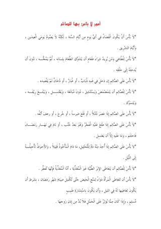 ‫س‬

‫*ﻻ ‪‬ﺑﺄﺱ ﹶﺃﻥ ﻳ‪ ‬ﹸﻮﻥ ﺍﹾﻟﻘﻀ‪‬ﺎﺀ ﻓ‪‬ﻲ ﹶﺃﻱ ﻳ‪‬ﻮﻡ ﻣ‪‬ﻦ ﹶﺃ‪‬ﺎﻡ ﺍﻟ ‪‬ﻨﺔ ، ﹶﻟﻜ‪‬ﻨﻪ ﻻ ‪‬ﻳ ‪‬ﻮﻡ ﻳ‪‬ﻮﻣ‪‬ﻲ ﺍﹾﻟﻌ‪‬ﻴﺪ‪‬ﻳﻦ ،‬
                    ‫‪ ‬ﹶ ﺼ ‪‬‬            ‫ﻳﹺ ﺴ‬           ‫‪ ‬ﹴ‬          ‫ﹶ ﹾ ‪ ‬ﹾ ﻜ ﹶ ﹶ ُ‬

                                                                                      ‫ﻭﹶﺃ‪‬ﺎﻡ ﺍﻟ‪‬ﺘﺸﺮﹺﻳﻖ .‬
                                                                                            ‫‪‬ﻳ ‪ ‬‬

‫*ﻻ ‪‬ﺑﺄﺱ ‪‬ﻟﻠ ﱠﺎﻫ‪‬ﻲ ﻭﻣﻦ ‪‬ﻳﺮﹺﻳﺪ ﺷﺮ‪‬ﺍﺀ ﻃﻌ‪‬ﺎﻡ ﺃﹶﻥ ‪‬ﻳ‪‬ﺘﺬ ‪‬ﻕ ﺍﻟﻄﻌ‪‬ﺎﻡ ﹺﺑﻠﺴ‪‬ﺎﻧﹺﻪ ، ﹸﺛﻢ ‪‬ﻳﻤ ‪‬ـﻪ ، ‪‬ﻭﻥ ﺃﹶﻥ‬
    ‫ﺩ ﹶ‬     ‫‪ ‬ﺠ‬              ‫ﹶﻭ ﱠ ‪ ‬‬                 ‫‪ َ  ‬ﹶ ﹴ‬           ‫ﹶ ﹾ ‪ ‬ﹾﻄ ‪ ‬‬

                                                                                   ‫‪‬ﺪﺧﻠﻪ ﹺﺇﻟﹶﻰ ﺣﻠﻘ‪‬ﻪ .‬
                                                                                        ‫‪‬ﹾ‬       ‫ﻳ ‪‬ﹶ ‪‬‬

          ‫*ﻻ ‪‬ﺑﺄﺱ ﻋﻠﹶﻰ ﺍﻟ ‪‬ﺎ‪‬ﺋﻢ ﺇﹺﻥ ﺩﺧﻞ ﻓﻲ ﻓﻤﻪ ﺫﺑ‪‬ﺎﺏ ، ﺃﹶﻭ ﻏﺒ‪‬ﺎﺭ ، ﺃﹶﻭ ﺩﺧ‪‬ﺎﻥ ﹶﻟﻢ ‪‬ﻳﻘﺼ‪‬ﺪﻩ .‬
                ‫‪ ‬ﹲ ‪ ‬ﹾ‬             ‫ﹸ ‪‬‬         ‫ﹶ ﹾ ‪  ‬ﺼ ﹺ ‪  ‬ﹶ ‪ ‬ﹶ ‪ ‬ﹸ ‪‬‬

‫*ﻻ ‪‬ﺑﺄﺱ ‪‬ﻟﻠ ‪‬ﺎ‪‬ﺋﻢ ﺃﹶﻥ ‪‬ﻳ‪‬ﺘﻤﻀﻤﺾ ﻭ‪‬ﻳﺴ‪‬ﺘ‪‬ﻨﺸﻖ ، ‪‬ﻭﻥ ﻣﺒ‪‬ﺎﹶﻟﻐ‪‬ﺔ ، ﻭ‪‬ﻳﻐ‪‬ﺘﺴِـﻞ ، ﻭ‪‬ﻳ‪‬ﺒﻠﹶـﻊ ﺭ‪‬ﻳﻘﹶـﻪ ،‬
        ‫‪  ‬ﹺ‬               ‫‪‬‬             ‫‪      ‬ﺩ ﹶ ‪‬‬             ‫ﹶ ﹾ ‪ ‬ﹾﺼ ﹺ‬

                                                                                            ‫ﻭ‪‬ﻳ‪‬ﺘﺴ ‪‬ﻙ .‬
                                                                                               ‫‪ ‬ﻮ‬

        ‫*ﻻ ‪‬ﺑﺄﺱ ﻋ‪‬ﻠﹶﻰ ﺍﻟ ‪‬ﺎﺋ‪‬ﻢ ﹺﺇﺫﹶﺍ ﻋﺼﺮ ﺩﻣﻼ ، ﺃﹶﻭ ﻗﻠﻊ ﺿ‪‬ﺮﺳﺎ ، ﺃﹶﻭ ﺟﺮﺡ ، ﺃﹶﻭ ﺭﻋﻒ ﹶﺃ‪‬ﻧ ﹸﻪ .‬
           ‫‪ ‬ﻔ‬              ‫‪‬ﹺ ‪‬‬      ‫ﹰ‬     ‫ﹶﹶ ‪‬‬      ‫‪   ‬ﹰ‬         ‫ﺼ‬          ‫ﹶ ﹾ ‪‬‬

‫*ﻻ ‪‬ﺑﺄﺱ ﻋﻠﹶﻰ ﺍﻟ ‪‬ﺎﺋ‪‬ﻢ ﹺﺇﺫﹶﺍ ﻃﻠﻊ ﻋﻠ‪‬ﻴﻪ ﺍﹾﻟﻔﺠﺮ ﻭﻫﻮ ﺑ‪‬ﻌﺪ ﺟ‪‬ﺐ ، ﺃﹶﻭ ﻧ‪‬ﺎﻡ ﻓ‪‬ﻲ ‪‬ﻧﻬ‪‬ـﺎﺭ ﺭﻣﻀ‪‬ـﺎﻥ‬
‫ﹶ‬    ‫ﹺ ‪‬‬           ‫‪‬‬           ‫ﹶﹶ ‪ ‬ﹶ ‪ ‬ﹶ ‪       ‬ﻨ‬            ‫ﹶ ﹾ ‪  ‬ﺼ‬

                                                                ‫ﻓﹶﺎﺣ‪‬ﺘﻠﹶﻢ ، ﻭﻣ‪‬ﺎ ﻋﻠﹶﻴﻪ ﹺﺇﻻ ﺃﹶﻥ ﻳ‪‬ﻐ‪‬ﺘﺴِﻞ .‬
                                                                               ‫‪   ‬ﱠ‬

‫*ﻻ ‪‬ﺑﺄﺱ ﻋﻠﹶﻰ ﺍﻟ ‪‬ﺎﺋ‪‬ﻢ ﹺﺇﺫﹶﺍ ﹸﺃﺧﺬ ﻣ‪‬ﻨﻪ ﺩﻡ ‪‬ﻟﻠ‪‬ﺘﺤﻠ‪‬ﻴﻞ، ﻣ‪‬ﺎ ﺩ‪‬ﺍﻡ ﺍﹾﻟﻤﺄ ‪‬ﻮﺫ ﻗﻠ‪‬ﻴﻼ ، ﻭ‪‬ﺍﻷَﺣﻮﻁ ‪‬ﺗﺄﺟﹺﻴﹸـﻪ‬
‫‪‬ﹸ ﹾ ﻠ ‪‬‬             ‫‪  ‬ﹾﺧ ﹸ ﹶ ﹰ‬                  ‫‪ ‬ﹶ ‪   ‬ﹾ ‪‬‬                ‫ﹶ ﹾ ‪  ‬ﺼ‬

                                                                                            ‫ﹺﺇﻟﹶﻰ ﺍﻟﻠﻴ‪‬ﻞ .‬
                                                                                                 ‫ﱠ‬

           ‫*ﻻ ‪‬ﺑﺄﺱ ﻟ‪‬ﻠ ‪‬ﺎ‪‬ﺋﻢ ﺃﹶﻥ ‪‬ﻳ‪‬ﺘﻌ‪‬ﺎﻃﹶﻰ ﺍﻹ‪‬ﺑﺮ ﺍﻟﻄ‪‬ﺒ‪‬ﺔ ﻏﲑ ﺍﻟﹾﻤﻐﺬﻳ‪‬ﺔ ، ﹶﺃ ‪‬ﺎ ﺍﹾﻟﻤﻐﺬ‪‬ﻳﺔ ﻓﺈ‪‬ﻧﻬ‪‬ﺎ ‪‬ﺗﻔ ﱢﺮ .‬
              ‫ِ ‪ ‬ﱢ ﻴ ﹶ ‪   ‬ﱢ ﻣ ‪  ‬ﱢ ﹸ ﹶﹺ ﹶﻄ‬                                         ‫ﹶ ﹾ ‪ ‬ﹾﺼ ﹺ‬

‫*ﻻ ‪‬ﺑﺄﺱ ﺃﹶﻥ ‪‬ﺗ‪‬ﺘﻌ‪‬ﺎﻃﹶﻰ ﺍﹾﻟﻤ‪‬ﺮﹶﺃﺓ ﺩﻭ‪‬ﺍﺀ ‪‬ﻟﻤ‪‬ﻨﻊ ﺍﹾﻟﺤ‪‬ﻴﺾ ﺣ‪‬ﻰ ‪‬ﺗﻜﻤﻞ ﺻﻴ‪‬ﺎﻡ ﺷﻬﺮ ﺭﻣﻀ‪‬ﺎﻥ ، ﹺﺑﺸ‪‬ﺮﻁ ﺃﹶﻥ‬
    ‫‪‬‬            ‫‪‬ﺘ ﹾ ‪ ‬ﹶ ‪    ‬ﹺ ‪ ‬‬         ‫ﹸ‪ ً ‬ﹺ‬                               ‫ﹶ ﹾ ‪‬‬

                                     ‫‪‬ﻳ ﹸﻮﻥ ‪‬ﺗﻌ‪‬ﺎﻃ‪‬ﻴﻬﺎ ﹶﻟﻪ ﻓ‪‬ﻲ ﺍﻟﻠﻴﻞ ، ﻭﺃﹶﻥ ‪‬ﻳ ﹸﻮﻥ ﺑﹺﺎﺳ‪‬ﺘﺸ‪‬ﺎﺭﺓ ﻃﺒﹺﻴﺐ‬
                                     ‫‪ ‬ﻜ ﹶ ‪  ‬ﹶ ﹴ‬                            ‫‪‬‬              ‫ﻜ ﹶ‬

                           ‫‪‬ﺴﻠﻢ ، ﻭﹺﺇﺫﹶﺍ ﻛﹶﺎﻥ ﻣ ‪‬ﺎ ‪‬ﺆ‪‬ﺛﺮ ﻋﻠﹶﻰ ﺍﹾﻟﺤﻤﻞ ﻓﻼ ‪‬ﺑﺪ ﻣ‪‬ﻦ ﺇﹺﺫﻥ ﺯ‪‬ﻭﺟﻬ‪‬ﺎ .‬
                                ‫‪ ‬ﹺ‬           ‫‪‬ﹺﹶ ﹶ ‪‬‬         ‫ﹶ ‪‬ﻤ ﻳ ‪ ‬‬             ‫ﻣ ‪‬ﹴ ‪‬‬

                                             ‫٣١‬
 
