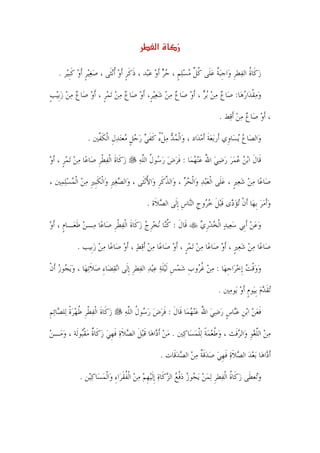 ‫א‬         ‫ز‬

   ‫ﺯﻛﹶﺎﺓ ﺍﻟﻔ‪‬ﻄﺮ ﻭ‪‬ﺍﺟ‪‬ﺒﺔ ﻋﻠﹶﻰ ﻛﻞ ﻣﺴﻠﻢ ، ﺣﺮ ﹶﺃﻭ ﻋ‪‬ﺒ‪‬ﺪ ، ﺫﻛﺮ ﹶﺃﻭ ﹸﺃ‪‬ﻧﺜﹶﻰ ، ﺻﻐ‪‬ﻴﺮ ﹶﺃﻭ ﻛﹺﺒﻴ‪‬ﺮ .‬
          ‫‪ ‬ﹴ ‪ ‬ﹶ‬              ‫ﹶ ﹶﹴ ‪‬‬          ‫‪ ‬ﹸ ﹺ ﹺ ﹲ ‪ ‬ﹸ ﱢ ‪  ‬ﹴ ‪  ‬‬

‫ﻭﻣﻘﺪ‪‬ﺍﺭﻫ‪‬ﺎ: ﺻ‪‬ﺎﻉ ﻣﻦ ‪‬ﺑﺮ ، ﹶﺃﻭ ﺻ‪‬ﺎﻉ ﻣﻦ ﺷﻌ‪‬ﻴﺮﹴ، ﹶﺃﻭ ﺻ‪‬ﺎﻉ ﻣﻦ ‪‬ﺗﻤﺮ ، ﹶﺃﻭ ﺻ‪‬ﺎﻉ ﻣﻦ ﺯﹺﺑ‪‬ﻴﺐ‬
‫‪             ‬ﹴ ‪     ‬ﹴ‬                                   ‫‪ ‬ﹾ ‪‬‬

                                                                            ‫، ﹶﺃﻭ ﺻ‪‬ﺎﻉ ﻣﻦ ﹶﺃﻗ‪‬ﻂ .‬
                                                                                    ‫‪ ‬‬

                ‫ﻭ‪‬ﺍﻟﺼ‪‬ﺎﻉ ‪‬ﻳﺴ‪‬ﺎﻭﹺﻱ ﺃﹶﺭ‪‬ﺑﻌﺔ ﹶﺃﻣﺪ‪‬ﺍﺩ ، ﻭ‪‬ﺍﹾﻟﻤﺪ ﻣﻞﺀ ﻛﻔﻲ ﺭﺟﻞ ‪‬ﻌ‪‬ﺘﺪﻝ ﺍﹾﻟﻜ ﱠﲔ .‬
                   ‫‪   ‬ﹾ ُ ﹶ ﹶ ‪   ‬ﹴ ﻣ ‪ ‬ﹺ ﹶﻔ‬          ‫‪‬ﹶ ‪‬‬                 ‫‪‬‬

‫ﺯﻛﹶﺎﺓ ﺍﹾﻟﻔﻄﺮ ﺻ‪‬ﺎﻋ‪‬ﺎ ﻣﻦ ‪‬ﺗﻤﺮ ، ﹶﺃﻭ‬
‫‪  ‬ﹴ ‪‬‬             ‫‪ ‬ﹶ ‪ ‬ﹾﹺ‬          ‫ﻗﹶﺎﻝ ﺍ‪‬ﺑﻦ ﻋﻤﺮ ﺭﺿﻲ ﺍﷲ ﻋ‪‬ﻨﻬﻤ‪‬ﺎ : ﻓﺮﺽ ﺭ ‪‬ﻮﻝ ﺍﻟﻠﻪ‬
                                       ‫ﹶ ‪   ُ       ‬ﹶ ‪  ‬ﺳ ﹸ ﱠ ‪‬‬

‫ﺻ‪‬ﺎﻋ‪‬ﺎ ﻣﻦ ﺷﻌﲑ ، ﻋﻠﹶﻰ ﺍﹾﻟﻌ‪‬ﺒﺪ ﻭ‪‬ﺍﹾﻟﺤﺮ ، ﻭ‪‬ﺍﻟﺬﻛﺮ ﻭ‪‬ﺍﻷ‪‬ﻧﺜﹶﻰ ، ﻭ‪‬ﺍﻟﺼﻐﲑ ﻭ‪‬ﺍﹾﻟﻜﹺﺒﲑ ﻣﻦ ﺍﹾﻟﻤﺴﻠﻤ‪‬ﲔ ،‬
     ‫‪  ‬ﹺ ﹶ ﹺ ‪   ‬‬                 ‫ﱠ ﹶﹺ ُ‬         ‫‪   ‬ﹴ ‪   ‬‬

                                           ‫ﻭﹶﺃﻣﺮ ﹺﺑﻬ‪‬ﺎ ﹶﺃﻥ ‪‬ﺗﺆ ‪‬ﻯ ﻗ‪‬ﺒﻞ ﺧ ‪‬ﻭﺝ ﺍﻟ‪‬ﺎﺱ ﹺﺇﻟﹶﻰ ﺍﻟﺼﻼﹶﺓ .‬
                                                ‫‪‬‬         ‫ﹾ ‪‬ﺩ ﹶ ﹶ ‪‬ﺮ ﹺ ﻨ ﹺ‬                 ‫‪ ‬‬

‫ﻗﹶﺎﻝ : ﻛ‪‬ﺎ ‪‬ﻧﺨﺮﺝ ﺯﻛﹶﺎﺓ ﺍﹾﻟﻔﻄﺮ ﺻ‪‬ﺎﻋ‪‬ﺎ ﻣ‪‬ـﻦ ﻃﻌ‪‬ـﺎﻡ ، ﹶﺃﻭ‬
‫‪ ‬ﹶ ﹴ ‪‬‬                  ‫ﹶ ﹸﻨ ‪ ‬ﹺ ‪  ‬ﹶ ‪ ‬ﹾ ﹺ‬                      ‫ﻭﻋﻦ ﹶﺃﺑﹺﻲ ﺳﻌ‪‬ﻴﺪ ﺍﹾﻟﺨﺪﺭﻱ‬
                                                                   ‫‪   ‬ﹺ ‪‬‬          ‫‪ ‬‬

           ‫ﺻ‪‬ﺎﻋ‪‬ﺎ ﻣﻦ ﺷﻌﲑ ، ﹶﺃﻭ ﺻ‪‬ﺎﻋ‪‬ﺎ ﻣﻦ ‪‬ﺗﻤﺮ ، ﹶﺃﻭ ﺻ‪‬ﺎﻋ‪‬ﺎ ﻣﻦ ﹶﺃﻗﻂ ، ﹶﺃﻭ ﺻ‪‬ﺎﻋ‪‬ﺎ ﻣﻦ ﺯﺑﹺﻴﺐ .‬
                 ‫‪ ‬‬        ‫‪   ‬‬             ‫‪  ‬ﹴ ‪‬‬             ‫‪   ‬ﹴ ‪‬‬

‫ﻭﻭﻗﺖ ﹺﺇﺧﺮ‪‬ﺍﺟﻬ‪‬ﺎ : ﻣﻦ ﻏ ‪‬ﻭﺏ ﺷﻤﺲ ﹶﻟ‪‬ﻴﻠﺔ ﻋ‪‬ﻴﺪ ﺍﻟﻔ‪‬ﻄﺮ ﹺﺇﻟﹶﻰ ﺍ‪‬ﻧﻘﻀ‪‬ﺎﺀ ﺻﻼ‪‬ﺗﻬ‪‬ﺎ ، ﻭ‪‬ﻳ ‪‬ﻮﺯ ﹶﺃﻥ‬
‫‪‬ﺠ ‪ ‬ﹾ‬             ‫‪ ِ ‬ﹶ‬            ‫‪  ‬ﹾ ‪  ‬ﹺ ‪  ‬ﹸﺮ ﹺ ‪  ‬ﹺ ﹶ ‪   ‬ﹺ‬

                                                                           ‫‪‬ﺗﻘﺪﻡ ﹺﺑﻴ‪‬ﻮﻡ ﹶﺃﻭ ﻳ‪‬ﻮﻣﲔ .‬
                                                                              ‫ﹶ ‪ ‬ﹴ ‪ ‬‬

‫ﺯﻛﹶﺎﺓ ﺍﹾﻟﻔﻄﺮ ﻃﻬﺮﺓ ﻟ‪‬ﻠ ‪‬ﺎ‪‬ﺋﻢ‬
‫‪ ‬ﹶ ‪ ‬ﹾ ﹺ ﹸ ‪ ‬ﹰ ﺼ ﹺ‬             ‫ﻓﻌﻦ ﺍ‪‬ﺑﻦ ﻋ‪‬ﺎﺱ ﺭﺿﻲ ﺍﷲ ﻋ‪‬ﻨﻬﻤ‪‬ﺎ ﻗﹶﺎﻝ : ﻓﺮﺽ ﺭ ‪‬ﻮﻝ ﺍﻟﻠﻪ‬
                                 ‫ﹶ ﹶ ‪  ‬ﺳ ﹸ ﱠ ‪‬‬         ‫ﹶ ‪  ‬ﹺ ‪‬ﺒ ﹴ ‪  ُ   ‬‬

‫ﻣﻦ ﺍﻟﻠﻐﻮ ﻭ‪‬ﺍﻟﺮﻓﹶﺚ ، ﻭﻃﻌﻤﺔ ‪‬ﻟﻠﻤﺴ‪‬ﺎﻛ‪‬ﲔ . ﻣﻦ ﹶﺃ ‪‬ﺍﻫ‪‬ﺎ ﻗ‪‬ﺒﻞ ﺍﻟﺼﻼﺓ ﻓﻬﻲ ﺯﻛﹶﺎﺓ ﻣﻘ‪‬ﻮﻟﹶﺔ ، ﻭﻣ‪‬ـﻦ‬
‫‪ ‬‬         ‫‪  ‬ﺩ ﹶ ﹶ ‪ ‬ﹶ ‪ ‬ﹶ ﹺ ‪  ‬ﹲ ‪ ‬ﹾﺒ‬               ‫‪ ‬ﹸ ‪ ‬ﹰ ﹾ ‪‬‬    ‫‪  ‬ﱠ‪‬ﹺ ‪‬‬

                                                    ‫ﹶﺃ ‪‬ﺍﻫ‪‬ﺎ ‪‬ﺑﻌﺪ ﺍﻟﺼﻼﺓ ﻓﻬﻲ ﺻﺪﻗﺔ ﻣﻦ ﺍﻟﺼﺪﻗﹶﺎﺕ .‬
                                                          ‫ﺩ ‪   ‬ﹶ ‪ ‬ﹶ ﹺ ‪  ‬ﹶ ﹲ ‪   ‬‬

             ‫ﻭ‪‬ﻌﻄﹶﻰ ﺯﻛﹶﺎﺓ ﺍﹾﻟﻔ‪‬ﻄﺮ ‪‬ﻟﻤﻦ ‪‬ﻳ ‪‬ﻮﺯ ﺩﻓﻊ ﺍﻟﺰﻛﹶﺎﺓ ﹺﺇﹶﻟ‪‬ﻴﻬﻢ ﻣﻦ ﺍﹾﻟﻔﻘﺮ‪‬ﺍﺀ ﻭ‪‬ﺍﹾﻟﻤﺴ‪‬ﺎﻛﻴ‪‬ﻦ .‬
                  ‫‪ ‬ﹸ ﹺ ‪  ‬ﺠ ‪ ‬ﹾ ‪   ‬ﹺ ‪   ‬ﹸ ﹶ ِ ‪ ‬‬                                   ‫‪‬ﺗ‬




                                           ‫٥١‬
 