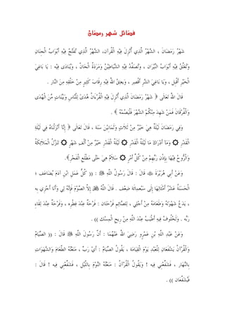 ‫ن‬

‫ﺷﻬﺮ ﺭﻣﻀ‪‬ﺎﻥ ، ﺍﻟﺸﻬﺮ ﺍﱠﻟﺬ‪‬ﻱ ﹸﺃ‪‬ﻧﺰﻝ ﻓ‪‬ﻴﻪ ﺍﹾﻟ ﹸﺮﺁﻥ، ﺍﻟﺸﻬﺮ ﺍﱠﻟﺬ‪‬ﻱ ‪‬ﺗﻔ‪‬ﺘﺢ ﻓ‪‬ﻴﻪ ﹶﺃ‪‬ﺑﻮ‪‬ﺍﺏ ﺍﹾﻟﺠﻨ‪‬ﺎﻥ‬
‫‪ ‬ﹺ ‪‬‬             ‫ﹶ ‪ ‬‬             ‫‪ ‬‬      ‫ﹺﹶ ‪ ‬ﻘ‬                  ‫‪ ‬‬    ‫‪   ‬ﹶ‬

‫ﻭ‪‬ﺗﻐﻠﻖ ﻓ‪‬ﻴﻪ ﹶﺃ‪‬ﺑﻮ‪‬ﺍﺏ ﺍﻟ‪‬ﻨ‪‬ﻴﺮ‪‬ﺍﻥ ، ﻭ‪‬ﺗﺼﻔﺪ ﻓ‪‬ﻴﻪ ﺍﻟﺸﻴ‪‬ﺎﻃ‪‬ﻴﻦ ﻭﻣﺮﺩﺓ ﺍﹾﻟﺠ‪‬ﺎﻥ ، ﻭ‪‬ﻳﻨ‪‬ﺎﺩ‪‬ﻯ ﻓﻴ‪‬ﻪ : ﻳ‪‬ﺎ ﺑ‪‬ﺎﻏﻲ‬
‫‪‬‬             ‫‪‬‬         ‫ﹼ ‪‬‬         ‫‪  ‬ﱠ ‪         ‬ﹸ‬                ‫‪‬‬        ‫‪ ‬ﱠ ‪  ‬‬

          ‫ﺍﹾﻟﺨ‪‬ﻴﺮ ﹶﺃﻗﺒﹺﻞ ، ﻭﻳ‪‬ﺎ ﺑ‪‬ﺎﻏﻲ ﺍﻟﺸﺮ ﹶﺃﻗﺼ‪‬ﺮ ، ﻭ‪‬ﻳﻌ‪‬ﺘﻖ ﺍﷲ ﻓ‪‬ﻴﻪ ﺭﻗﹶﺎﺏ ﻛ‪‬ﺜﲑ ﻣﻦ ﺧﻠﻘﻪ ﻣﻦ ﺍﻟ‪‬ﺎﺭ .‬
              ‫‪   ُ ‬ﹺ ‪ ‬ﹶ ﹴ ‪  ‬ﹾ ‪    ‬ﻨ‬               ‫‪   ‬ﹺ ﹾ‬               ‫‪‬ﹺ ﹾ‬

‫ﺷﻬﺮ ﺭﻣﻀ‪‬ﺎﻥ ﺍﱠﻟﺬ‪‬ﻱ ﹸﺃ‪‬ﻧﺰﻝ ﻓ‪‬ﻴﻪ ﺍﹾﻟﻘﺮﺀَﺍﻥ ﻫﺪﻯ ‪‬ﻟﻠ‪‬ﺎﺱ ﻭ‪‬ﺑ‪‬ﻴﻨ‪‬ﺎﺕ ﻣﻦ ﺍﹾﻟﻬﺪ‪‬ﻯ‬
   ‫ﹺ ﹶ ‪  ‬ﹸ ‪ ‬ﹸ ‪   ‬ﹾﻨ ﹺ ‪    ‬‬                        ‫‪   ‬ﹶ‬                   ‫ﻗﹶﺎﻝ ﺍﷲ ‪‬ﺗﻌ‪‬ﺎﻟﹶﻰ‬
                                                                                                  ‫ﹶ ُ‬

                                                       ‫ﻭ‪‬ﺍﹾﻟﻔﺮﻗﹶﺎﻥ ﻓﻤﻦ ﺷﻬﺪ ﻣ‪‬ﻨﻜﻢ ﺍﻟﺸﻬﺮ ﻓﻠ‪‬ﻴﺼﻤﻪ .‬
                                                         ‫ﹸ ‪ ‬ﹶ ﹶ ‪   ‬ﹺ ‪  ‬ﹸ ‪    ‬ﹶﹾ ‪  ‬‬

‫ﹺﺇ‪‬ﺂ ﹶﺃ‪‬ﻧﺰﹾﻟﻨ‪‬ﺎﻩ ﻓ‪‬ﻲ ﹶﻟ‪‬ﻴﻠﺔ‬
‫ﹶ‪‬‬         ‫ﻧ ‪ ‬‬                ‫ﻭﻓ‪‬ﻲ ﺭﻣﻀ‪‬ﺎﻥ ﹶﻟ‪‬ﻴﻠﺔ ﻫﻲ ﺧ‪‬ﻴ ‪ ‬ﻣﻦ ﹶﺛﻼﺙ ﻭﹶﺛﻤ‪‬ﺎﹺﻧ‪‬ﻴﻦ ﺳﻨ‪‬ﺔ ، ﻗﹶﺎﻝ ‪‬ﺗﻌ‪‬ﺎﻟﹶﻰ‬
                                         ‫ﹶ‬         ‫‪   ‬ﹶ ﹶﹲ ‪   ‬ﺮ ‪  ‬ﹶ ‪   ‬‬

‫‪‬ﺗ‪‬ﻨﺰﻝ ﺍﹾﻟﻤﻼ‪‬ﺋﻜﺔ‬
‫‪ ‬ﹸ ‪ ‬ﹶ ﹶﹸ‬                    ‫ﹶﻟ‪‬ﻴﻠﺔ ﺍﹾﻟﻘﺪﺭ ﺧ‪‬ﻴﺮ ﻣﻦ ﹶﺃﹾﻟﻒ ﺷﻬﺮ‬
                              ‫ﹶﹸ ﹶ ‪ ‬ﹺ ‪       ‬ﹴ‬             ‫ﻭﻣ‪‬ﺂ ﹶﺃﺩﺭ‪‬ﺍﻙ ﻣ‪‬ﺎ ﹶﻟ ‪‬ﻴﻠﺔ ﺍﹾﻟﻘﺪﺭ‬
                                                                   ‫‪   ‬ﹶﹸ ﹶ ‪ ‬ﹺ‬                      ‫ﺍﹾﻟﻘﺪﺭ‬
                                                                                                       ‫ﹶ ‪‬ﹺ‬

                          ‫ﺳﻼﻡ ﻫﻲ ﺣ‪‬ﻰ ﻣﻄﻠﻊ ﺍﹾﻟﻔﺠﺮ .‬
                            ‫‪ ‬ﹶ ‪    ‬ﺘ ‪ ‬ﹾﹶ ﹺ ﹶ ‪ ‬ﹺ‬            ‫ﻭ‪‬ﺍﹾﻟ ‪‬ﻭﺡ ﻓ‪‬ﻴﻬ‪‬ﺎ ﹺﺑﺈﺫﻥ ﺭ‪‬ﺑﻬﻢ ﻣﻦ ﻛﻞ ﹶﺃﻣﺮ‬
                                                                  ‫ﺮ ‪  ‬ﹺ ﹾ ‪  ‬ﹺ ‪   ‬ﹸ ﱢ ‪‬ﹴ‬

‫: )) ﻛﻞ ﻋﻤﻞ ﺍ‪‬ﺑﻦ ﺁﺩﻡ ‪‬ﻳﻀ‪‬ﺎﻋ‪‬ﻒ ؛‬
           ‫ﹸ ﱡ ‪  ‬ﹺ ﹺ ‪‬‬                            ‫ﻗﹶﺎﻝ : ﻗﹶﺎﻝ ﺭ ‪‬ﻮﻝ ﺍﻟﻠﻪ‬
                                                     ‫ﹶ ‪‬ﺳ ﹸ ﱠ ‪‬‬        ‫ﹶ‬              ‫ﻭﻋﻦ ﹶﺃﺑﹺﻲ ﻫﺮ‪‬ﻳﺮﺓ‬
                                                                                      ‫‪  ‬ﹶ‬       ‫‪ ‬‬

‫ﹺﺇﻻ ﺍﻟﺼﻮﻡ ﻓﺈ‪‬ﻧﻪ ﻟ‪‬ﻲ ﻭﹶﺃﻧ‪‬ﺎ ﹶﺃﺟﺰﹺﻱ ﺑﹺﻪ‬
       ‫ﱠ ‪   ‬ﹶﹺ ‪  ‬‬                          ‫ﺍﹾﻟﺤﺴ‪‬ﻨﺔ ﻋﺸﺮ ﹶﺃﻣﺜﹶﺎ‪‬ﻟﻬ‪‬ﺎ ﹺﺇﻟﹶﻰ ﺳﺒ‪‬ﻌﻤ‪‬ﺎﺋﹶﺔ ﺿﻌ‪‬ﻒ . ﻗﹶﺎﻝ ﺍﻟﻠﻪ‬
                                                 ‫ﹶ ﱠ‪‬‬           ‫‪‬‬          ‫‪‬‬               ‫‪  ‬ﹸ ‪  ‬‬

‫، ‪‬ﻳﺪﻉ ﺷﻬﻮ‪‬ﺗﻪ‪ ‬ﻭﻃﻌ‪‬ﺎﻣﻪ ﻣﻦ ﹶﺃﺟﻠ‪‬ﻲ ، ﻟ‪‬ﻠ ‪‬ﺎ‪‬ﺋﻢ ﻓﺮﺣﺘ‪‬ﺎﻥ : ﻓﹶﺮﺣﺔ ﻋ‪‬ﻨﺪ ﻓﻄﺮﹺﻩ ، ﻭﻓﺮﺣﺔ ﻋ‪‬ﻨﺪ ‪‬ﻟﻘﹶﺎﺀ‬
‫‪‬ﹶ ‪  ‬ﹲ ‪ِ  ‬‬         ‫‪ ‬ﹲ ‪   ‬ﹾ‬        ‫ﺼ ﹺ ﹶ‪ ‬‬           ‫‪      ‬ﹶ ‪   ‬‬

                                           ‫ﺭ‪‬ﻪ . ﻭﹶﻟﺨﹸﻮﻑ‪ ‬ﻓ‪‬ﻴﻪ ﹶﺃﻃ‪‬ﻴﺐ ﻋ‪‬ﻨﺪ ﺍﻟﻠﻪ ﻣﻦ ﺭﹺﻳﺢ ﺍﹾﻟﻤﺴ‪‬ﻚ (( .‬
                                                   ‫‪ ‬ﹾ ‪   ‬ﱠ‪   ‬ﹺ ‪‬‬                  ‫‪‬ﺑ ‪ ‬ﻠ‬

‫ﻗﹶﺎﻝ : )) ﺍﻟﺼﻴ‪‬ﺎﻡ‬
‫‪ ‬‬          ‫ﹶ‬                   ‫ﻭﻋﻦ ﻋ‪‬ﺒﺪ ﺍﻟﻠﻪ ‪‬ﺑﻦ ﻋﻤﺮﹴﻭ ﺭﺿﻲ ﺍﷲ ﻋ‪‬ﻨﻬﻤ‪‬ﺎ : ﹶﺃﻥ ﺭ ‪‬ﻮﻝ ﺍﻟﻠﻪ‬
                                 ‫ﱠ ‪‬ﺳ ﹶ ﱠ ‪‬‬          ‫‪     ‬ﱠ‪ ‬ﹺ ‪  ُ     ‬‬

‫ﻭ‪‬ﺍﹾﻟﻘﺮ‪‬ﺁﻥ ‪‬ﻳﺸﻔﻌ‪‬ﺎﻥ ‪‬ﻟﻠﻌ‪‬ﺒﺪ ‪‬ﻳﻮﻡ ﺍﹾﻟﻘﻴ‪‬ﺎﻣ‪‬ﺔ ، ‪‬ﻳ ﹸﻮﻝ ﺍﻟﺼﻴ‪‬ﺎﻡ : ﹶﺃﻱ ﺭﺏ ، ﻣ‪‬ﻨﻌ‪‬ﺘﻪ ﺍﻟﻄﻌ‪‬ﺎﻡ ﻭ‪‬ﺍﻟﺸﻬﻮ‪‬ﺍﺕ‬
‫ﻘ ﹸ ‪        ‬ﱠ ‪  ‬‬                                 ‫ﹸ ﹸ ‪‬ﹶ ‪ ‬ﹾ‪   ‬‬

‫ﺑﹺﺎﻟ‪‬ﻨﻬ‪‬ﺎﺭ ، ﻓﺸﻔﻌﻨﹺﻲ ﻓ‪‬ﻴﻪ ! ﻭ‪‬ﻳ ﹸﻮﻝ ﺍﹾﻟﻘﺮ‪‬ﺁﻥ : ﻣ‪‬ﻨﻌ‪‬ﺘﻪ ﺍﻟ‪‬ﻨﻮﻡ ﺑﹺﺎﻟﻠﻴ‪‬ﻞ ، ﻓﺸﻔﻌﻨﹺﻲ ﻓ‪‬ﻴﻪ ! ﻗﹶﺎﻝ :‬
  ‫ﹶ‬              ‫ﹶ ‪‬ﱢ ‪‬‬    ‫‪ ‬ﻘ ﹸ ﹸ ﹸ ‪    ‬ﱠ‬                              ‫ﹶ ‪‬ﱢ ‪‬‬

                                                                                              ‫ﻓ‪‬ﻴﺸﻔﻌ‪‬ﺎﻥ (( .‬
                                                                                                       ‫ﹶ ‪‬ﱠ‬

                                                      ‫٣‬
 