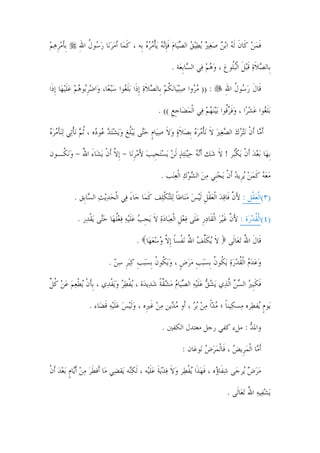 ‫ﹺﺑﺄﻣﺮﻫﻢ‬
‫ﹶ‪‬ﹺ ‪ ‬‬      ‫ﻓﻤﻦ ﻛﹶﺎﻥ ﹶﻟﻪ ﺍ‪‬ﺑﻦ ﺻﻐﲑ ‪‬ﻳﻄ‪‬ﻴﻖ ﺍﻟﺼﻴ‪‬ﺎﻡ ﻓﺈ‪‬ﻧﻪ ‪‬ﻳﺄﻣﺮﻩ ﺑﹺﻪ ، ﻛﻤ‪‬ﺎ ﹶﺃﻣﺮﻧ‪‬ﺎ ﺭ ‪‬ﻮﻝ ﺍﷲ‬
             ‫ﹶ ‪  ‬ﺳ ﹸ ِ‬                ‫ﹶ ‪  ‬ﹶ ‪         ‬ﹶﹺ ‪ ‬ﹾ ‪  ‬‬

                                                         ‫ﺑﹺﺎﻟﺼﻼﺓ ﻗ‪‬ﺒﻞ ﺍﹾﻟ‪‬ﺒﹸﻮﻍ ، ﻭﻫﻢ ﻓ‪‬ﻲ ﺍﻟ ‪‬ﺎﹺﺑﻌ‪‬ﺔ .‬
                                                                 ‫ﺴ‬        ‫‪ ‬‬    ‫‪ ‬ﹶ‪ ‬ﹶ ﹶ ﻠ‬

‫: )) ﻣ ‪‬ﻭﺍ ﺻ‪‬ﺒ‪‬ﻴﺎ‪‬ﻧﻜﻢ ﺑﹺﺎﻟﺼﻼﺓ ﹺﺇﺫﹶﺍ ‪‬ﺑﻠ ‪‬ﻮﺍ ﺳ‪‬ﺒﻌ‪‬ﺎ، ﻭ‪‬ﺍﺿﺮ‪‬ﻮﻫﻢ ﻋﻠ‪‬ﻴﻬ‪‬ﺎ ﹺﺇﺫﹶﺍ‬
           ‫‪ ‬ﹺ ﺑ ‪  ‬ﹶ‬       ‫‪‬ﺮ ‪ ‬ﹸ ‪  ‬ﹶ ‪ ‬ﹶﻐ ‪‬‬                                ‫ﻗﹶﺎﻝ ﺭ ‪‬ﻮﻝ ﺍﷲ‬
                                                                                 ‫ﹶ ‪‬ﺳ ﹸ ِ‬

                                                    ‫‪‬ﺑﻠ ‪‬ﻮﺍ ﻋﺸﺮ‪‬ﺍ ، ﻭﻓﺮﹸﻮﺍ ‪‬ﺑ‪‬ﻴ‪‬ﻨﻬﻢ ﻓ‪‬ﻲ ﺍﹾﻟﻤﻀ‪‬ﺎﺟﻊ (( .‬
                                                         ‫‪ ‬ﹺﹺ‬          ‫ﹶﻐ ‪  ‬ﹶ ‪‬ﻗ ‪ ‬‬

‫ﺃﹶ ‪‬ﺎ ﹶﺃﻥ ‪‬ﻧ‪‬ﺘﺮﻙ ﺍﻟﺼﻐﲑ ﻻ ‪‬ﻧﺄﻣﺮﻩ ﹺﺑﺼﻼﺓ ﻭﻻ ﺻﻴ‪‬ﺎﻡ ﺣ‪‬ﻰ ‪‬ﻳ‪‬ﺒﹸﻎ ﻭ‪‬ﻳﺸ‪‬ﺘﺪ ‪‬ﻮ ‪‬ﻩ ، ﹸﺛﻢ ‪‬ﻧﺄﺗ‪‬ﻲ ‪‬ﻟ‪‬ﻨﺄﻣﺮﻩ‬
‫ﻣ ﹾ ‪     ‬ﹶ ﹾ ‪    ‬ﹶ ‪  ‬ﹶ ‪ ‬ﹴ ‪‬ﺘ ﻠ ‪   ‬ﻋ ﺩ ‪ ‬ﹾ ﹶ ‪  ‬‬

‫ﹺﺑﻬ‪‬ﺎ ‪‬ﺑﻌﺪ ﹶﺃﻥ ‪‬ﻳﻜ‪‬ﺮ ! ﻻﹶ ﺷ‪‬ﻚ ﹶﺃ‪‬ﻧﻪ ﺣ‪‬ﻴ‪‬ﻨ‪‬ﺌﺬ ﹶﻟﻦ ‪‬ﻳﺴ‪‬ﺘﺠﹺﻴﺐ ﻷﻣﺮﻧ‪‬ﺎ - ﹺﺇﻻ ﹶﺃﻥ ‪‬ﻳﺸ‪‬ﺎﺀ ﺍﷲ - ﻭ‪‬ﻧ ﹸـﻮﻥ‬
   ‫ﱠ ﹾ َ ُ ‪‬ﻜ‬                     ‫‪َ      ‬ﹺ‬                            ‫‪  ‬ﹾ ﹾﺒ‬

                                                     ‫ﻣﻌﻪ ﻛﻤﻦ ‪‬ﻳﺮﹺﻳﺪ ﹶﺃﻥ ‪‬ﻳﺠﻨﹺﻲ ﻣﻦ ﺍﻟﺸﻮﻙ ﺍﹾﻟﻌﻨ‪‬ﺐ .‬
                                                          ‫‪ ‬ﹶ ‪   ‬ﹾ ‪      ‬‬

           ‫)٣(ﺍﹾﻟﻌﻘﹾﻞ : ﻷﻥ ﻓﹶﺎﻗﺪ ﺍﹾﻟﻌﻘﻞ ﹶﻟ‪‬ﻴﺲ ﻣ‪‬ﻨﺎﻃﺎ ﻟ‪‬ﻠ‪‬ﺘﻜﻠ‪‬ﻒ ﻛﻤ‪‬ﺎ ﺟ‪‬ﺎﺀ ﻓ‪‬ﻲ ﺍﹾﻟﺤﺪ‪‬ﻳﺚ ﺍﻟ ‪‬ﺎﺑﹺﻖ .‬
                 ‫‪  ‬ﺴ‬            ‫َ‬       ‫َ ﱠ ‪  ‬ﹾ ﹺ ‪  ‬ﹰ ﹾ ﹶ‬                        ‫‪‬‬

            ‫)٤(ﺍﹾﻟﻘﺪﺭ‪‬ﺓ : ﻷﻥ ﻏ‪‬ﻴﺮ ﺍﹾﻟﻘﹶﺎﺩﺭ ﻋﻠﹶﻰ ﻓﻌﻞ ﺍﹾﻟﻌﺒ‪‬ﺎﺩﺓ ﻻ ‪‬ﻳﺠﺐ ﻋﻠ‪‬ﻴﻪ ﻓﻌﻠﻬ‪‬ﺎ ﺣ‪‬ﻰ ‪‬ﻳﻘﺪ‪‬ﺭ .‬
                 ‫َ ﱠ ﹶ ‪  ‬ﹺ ‪   ‬ﹺ ‪   ‬ﹶ ﹺ ‪ ‬ﹶ ‪  ‬ﹸ ‪‬ﺘ ﹾ‬                       ‫ﹸ‪‬‬

                                        ‫ﻗﹶﺎﻝ ﺍﷲ ‪‬ﺗﻌ‪‬ﺎﻟﹶﻰ ﻻ ‪‬ﻳﻜﻠﻒ ﺍﷲ ‪‬ﻧﻔﹾﺴﺎ ﹺﺇﻻ ﻭﺳﻌﻬ‪‬ﺎ .‬
                                             ‫ﹶ ﹶﱢ ‪ ُ ‬ﹰ ﱠ ‪  ‬‬                 ‫ﹶ ُ‬

                           ‫ﻭﻋﺪﻡ ﺍﹾﻟﻘﺪﺭﺓ ‪‬ﻳ ﹸﻮﻥ ﹺﺑﺴ‪‬ﺒﺐ ﻣﺮﺽ ، ﻭ‪‬ﻳ ﹸﻮﻥ ﹺﺑﺴ‪‬ﺒﺐ ﻛ‪‬ﺒﺮ ﺳﻦ .‬
                             ‫‪    ‬ﹸ ‪  ‬ﻜ ﹸ ‪ ‬ﹺ ‪  ‬ﹴ ‪ ‬ﻜ ﹸ ‪ ‬ﹺ ‪ ‬ﹺ ‪ ‬‬

‫ﻓﻜﹺﺒﲑ ﺍﻟﺴ ‪ ‬ﺍﱠﻟﺬ‪‬ﻱ ‪‬ﻳﺸﻖ ﻋﻠ‪‬ﻴﻪ ﺍﻟﺼﻴ‪‬ﺎﻡ ﻣﺸﻘﺔ ﺷﺪ‪‬ﻳﺪ‪‬ﺓ ، ‪‬ﻳﻔﻄﺮ ﻭ‪‬ﻳﻔﺪ‪‬ﻱ ، ﹺﺑﺄﻥ ‪‬ﻳﻄﻌﻢ ﻋﻦ ﻛﻞ‬
‫ﹶ ﹾ ﹾ‪    ‬ﹸ ﱢ‬      ‫ﹾ ‪  ‬ﹾ‬           ‫‪  ‬ﹶ ‪     ‬ﱠ ﹰ ‪‬‬           ‫ﹶ ﹶ ‪ ‬ﻦ‬

                  ‫ﻳ‪‬ﻮﻡ ‪‬ﻔﻄ‪‬ﺮﻩ ﻣ‪‬ﺴﻜ‪‬ﻴﻨﺎ ؛ ﻣﺪﹰﺍ ﻣﻦ ‪‬ﺑﺮ ، ﺃﹶﻭ ﻣ ‪‬ﻳﻦ ﻣﻦ ﻏﲑﹺﻩ ، ﻭﹶﻟ‪‬ﻴﺲ ﻋﻠ‪‬ﻴﻪ ﻗﻀ‪‬ﺎﺀ .‬
                        ‫‪  ‬ﹶ ‪ ‬ﹶ‬          ‫‪‬ﺪ ‪  ‬ﹶ‬         ‫ﹰ ‪   ‬‬                  ‫ﹴﻳ‬

                                                     ‫ﻭﺍﳌﺪ : ﻣﻞﺀ ﻛﻔﻲ ﺭﺟﻞ ﻣﻌﺘﺪﻝ ﺍﻟﻜﻔﲔ .‬
                                                                                 ‫‪‬‬

                                                              ‫ﹶﺃ ‪‬ﺎ ﺍﹾﻟﻤﺮﹺﻳﺾ ، ﻓﹶﺎﹾﻟﻤﺮﺽ ﻧ‪‬ﻮﻋ‪‬ﺎﻥ :‬
                                                                        ‫‪ ‬‬       ‫ﻣ ‪ ‬‬

‫ﻣﺮﺽ ‪‬ﺮﺟ‪‬ﻰ ﺷﻔﹶﺎ ‪‬ﻩ ، ﻓﻬﺬﹶﺍ ‪‬ﻳﻔﻄ‪‬ﺮ ﻭﻻ ﻓﺪ‪‬ﻳﺔ ﻋﻠﻴ‪‬ﻪ ، ﹶﻟﻜ‪‬ﻪ ﻳ‪‬ﻘﻀ‪‬ﻲ ﻣ‪‬ﺎ ﺃﹶﻓﻄﺮ ﻣﻦ ﹶﺃ‪‬ﺎﻡ ‪‬ﺑﻌﺪ ﹶﺃﻥ‬
‫ﹶ‪   ‬ﻳ ﹴ ‪  ‬ﹾ‬                    ‫‪‬ﻨ‬        ‫‪ ‬ﺅ ﹶ ‪ ‬ﹾ ‪ ‬ﹶ ‪  ‬ﹶ ‪‬ﹶ‬                 ‫‪  ‬ﻳ‬

                                                                                  ‫‪‬ﻳﺸﻔ‪‬ﻴﻪ ﺍﷲ ‪‬ﺗﻌ‪‬ﺎﻟﹶﻰ .‬
                                                                                             ‫‪ُ  ‬‬


                                                ‫٨‬
 