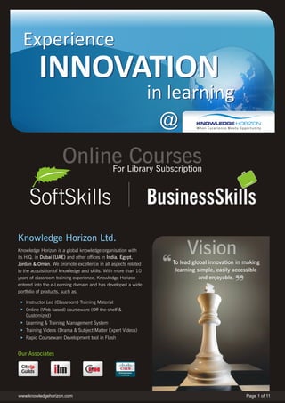 Experience
          INNOVATION
                                                                in learning
                                                                 @
                     Online Courses           For Library Subscription


     SoftSkills
Knowledge Horizon Ltd.
Knowledge Horizon is a global knowledge organisation with
its H.Q. in Dubai (UAE) and other offices in India, Egypt,
                                                                        Vision
Jordan & Oman. We promote excellence in all aspects related        To lead global innovation in making
to the acquisition of knowledge and skills. With more than 10       learning simple, easily accessible
years of classroom training experience, Knowledge Horizon                     and enjoyable.
entered into the e-Learning domain and has developed a wide
portfolio of products, such as:

   Instructor Led (Classroom) Training Material
   Online (Web based) courseware (Off-the-shelf &
   Customized)
   Learning & Training Management System
   Training Videos (Drama & Subject Matter Expert Videos)
   Rapid Courseware Development tool in Flash


Our Associates




www.knowledgehorizon.com                                                                        Page 1 of 11
 