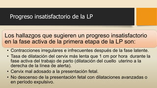 Progreso insatisfactorio de la LP
Los hallazgos que sugieren un progreso insatisfactorio
en la fase activa de la primera etapa de la LP son:
• Contracciones irregulares e infrecuentes después de la fase latente.
• Tasa de dilatación del cervix más lenta que 1 cm por hora durante la
fase activa del trabajo de parto (dilatación del cuello uterino a la
derecha de la línea de alerta).
• Cervix mal adosado a la presentación fetal.
• No descenso de la presentación fetal con dilataciones avanzadas o
en período expulsivo.
 