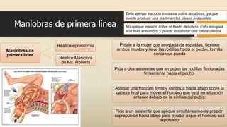 Maniobras de
primera línea
Realice episiotomía
Realice Maniobra
de Mc. Roberts
Pídale a la mujer que acostada de espaldas, flexione
ambos muslos y lleve las rodillas hacia el pecho, lo más
cerca que pueda
Pida a dos asistentes que empujen las rodillas flexionadas
firmemente hacia el pecho.
Aplique una tracción firme y continua hacia abajo sobre la
cabeza fetal para mover el hombro que está en situación
anterior debajo de la sínfisis del pubis;
Pida a un asistente que aplique simultáneamente presión
suprapúbica hacia abajo para ayudar a que el hombro sea
expulsado;
Maniobras de primera línea
Evite ejercer tracción excesiva sobre la cabeza, ya que
puede producir una lesión en los plexos braquiales;
No aplique presión sobre el fondo del útero. Esto encajará
aún más el hombro y puede ocasionar una rotura uterina.
 
