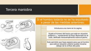 Tercera maniobra
Si el hombro todavía no se ha expulsado
a pesar de las medidas anteriores:
Introduzca una mano en la vagina;
Sujete el húmero del brazo que está en situación
posterior y, manteniendo el brazo flexionado en el
codo, deslícelo transversalmente sobre el pecho.
Esto permitirá que haya espacio para que el hombro
que está en situación anterior pueda moverse
debajo de la sínfisis del pubis
 