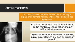 Ultimas maniobras
Si con todas las medidas anteriores no se logra
expulsar el hombro habría, entre otras, las opciones
siguientes:
Fracturar la clavícula para reducir el ancho
de los hombros y liberar el hombro que
está en situación anterior;
Aplicar tracción en la axila con un gancho,
para extraer el brazo que está en situación
posterior.
 