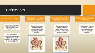 Definiciones
Presentación de Nalgas
La presentación fetal
corresponde a las
nalgas y/o los pies.
En el examen
abdominal, se palpa la
cabeza en el fondo
uterino y las nalgas en
el reborde pélvico
Presentación de Nalgas
Completa (Flexionada)
Presentación con
ambas piernas
flexionadas en las
caderas y en las
rodillas.
Presentación Franca de
Nalgas (Extendida)
Presentación con
ambas piernas
extendidas en las
caderas y extendidas
en las rodillas.
Presentación Podálica
o de Pies
Presentación con una
o ambas piernas
flexionadas en la
cadera y en las
rodillas.
 