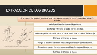 EXTRACCIÓN DE LOS BRAZOS
Si el cuerpo del bebé no se puede girar para extraer primero el brazo que está en situación
anterior:
extraiga el hombro que está posterior:
Sostenga y levante al bebé por los tobillos.
Mueva el pecho del bebé hacia la parte interior de la pierna de la mujer.
Extraiga el brazo y la mano.
Ponga la espalda del bebé hacia abajo asiéndolo por los tobillos.
En este momento debe expulsarse el hombro que está anterior.
Extraiga el brazo y la mano.
 