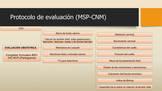 Protocolo de evaluación (MSP-CNM)
CSV
EVALUACIÓN OBSTÉTRICA
Altura de fondo uterino
Cálculo de tamaño fetal, edad gestacional y
descartar distocias óseas o de partes blandas
Maniobras de Leopold
Monitoreo fetal y actividad uterina
TV para determinar
Dilatación cervical.
Borramiento cervical.
Consistencia del cuello.
Posición del cuello.
Altura de la presentación fetal
Estado de las membranas y secreciones
Coloración del líquido amniótico
Indice de Bishop
Capacidad de la pelvis en relación al tamaño fetal
Completar formulario #051
(HC M-P) (Partograma)
 