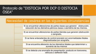 Protocolo de “DISTOCIA POR DCP O DISTOCIA
ÓSEA”
Necesidad de cesárea en las siguientes circunstancias
Si se encuentran alteraciones de partes óseas que generen obstrucción,
reducción de los diámetros pélvicos óseas o asimetría de los mismos,
Si se encuentran alteraciones de partes blandas que generen obstrucción
o sangrado,
Si se tiene antecedentes de control prenatal con anormalidades fetales
diagnosticadas por ecografía,
Si se encuentra alteración de los diámetros fetales que determinen u
aumento de los mismos
Si se detecta una anomalía de presentación: producto en transverso,
oblícuos o deflexión fetal.
 