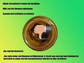 Objekt: Brotaufstrich Tomate mit Basilikum

MHD: seit drei Monaten abgelaufen

Zustand: kein Schimmel zu erkennen




Das sagt die Besitzerin:

„Der steht sicher seit Monaten im Kühlschrank. Er riecht zwar noch gut und Schimmel ist
auch nicht zu sehen. Auf den Geschmackstest möchte ich aber verzichten.“
 