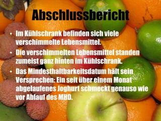 Abschlussbericht
• Im Kühlschrank befinden sich viele
  verschimmelte Lebensmittel.
• Die verschimmelten Lebensmittel standen
  zumeist ganz hinten im Kühlschrank.
• Das Mindesthaltbarkeitsdatum hält sein
  Versprechen: Ein seit über einem Monat
  abgelaufenes Joghurt schmeckt genauso wie
  vor Ablauf des MHD.
 