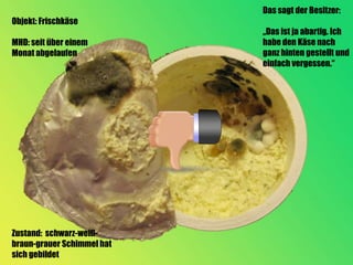 Das sagt der Besitzer:
Objekt: Frischkäse
                            „Das ist ja abartig. Ich
MHD: seit über einem        habe den Käse nach
Monat abgelaufen            ganz hinten gestellt und
                            einfach vergessen.“




Zustand: schwarz-weiß-
braun-grauer Schimmel hat
sich gebildet
 