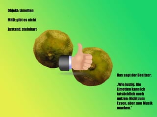 Objekt: Limetten

MHD: gibt es nicht

Zustand: steinhart




                     Das sagt der Besitzer:

                     „Wie lustig. Die
                     Limetten kann ich
                     tatsächlich noch
                     nutzen: Nicht zum
                     Essen, aber zum Musik
                     machen.“
 