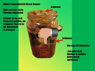 Objekt: Fruchtaufstrich Kirsch-Banane
                                        Schimmel
MHD: seit über sechs
Monaten abgelaufen

Zustand: es hat sich
Schimmel gebildet, ein
schwarzer Fleck ist in
der Marmelade
zu erkennen


                                                   Schimmel


                                                      Das sagt die Besitzerin:

                                                      „Ich sollte wohl
                                                      häufiger in meinem
                                                      Kühlschrank
                                                      aufräumen.“
 