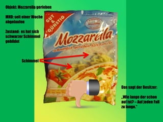 Objekt: Mozzarella gerieben

MHD: seit einer Woche
abgelaufen

Zustand: es hat sich
schwarzer Schimmel
gebildet



         Schimmel




                              Das sagt der Besitzer:

                              „Wie lange der schon
                              auf ist? – Auf jeden Fall
                              zu lange.“
 