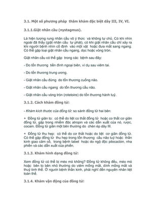 3.1. Một số phương pháp thăm khám đặc biệt dây III, IV, VI.
3.1.1.Giật nhãn cầu (nystagmus).
Là hiện tượng rung nhãn cầu vô ý thức và không tự chủ. Có khi nhìn
ngoài đã thấy (giật nhãn cầu tự phát), có khi giật nhãn cầu chỉ xảy ra
khi người bệnh nhìn cố định vào một vật hoặc đưa mắt sang ngang.
Có thể gặp loại giật nhãn cầu ngang, dọc hoặc vòng tròn.
Giật nhãn cầu có thể gặp trong các bệnh sau đây:
- Do tổn thương tiền đình ngoại biên, ví dụ sau viêm tai.
- Do tổn thương trung ương.
- Giật nhãn cầu đứng do tổn thương cuống não.
- Giật nhãn cầu ngang do tổn thương cầu não.
- Giật nhãn cầu vòng tròn (rotetoire) do tổn thương hành tuỷ.
3.1.2. Cách khám đồng tử:
- Khám kích thước của đồng tử: so sánh đồng tử hai bên:
+ Đồng tử giãn to: có thể do liệt co thắt đồng tử hoặc co thắt cơ giãn
đồng tử, gặp trong nhiểm độc atropin và các dẫn xuất của nó, rược,
cocain. Đồng tử giãn một bên thường do chèn ép dây III.
+ Đồng tử thu hẹp: có thể do cơ thắt hoặc do liệt cơ giãn đồng tử.
Có thể gặp đồng tử thu hẹp trong tổn thương cầu não tuỷ hoặc thần
kinh giao cảm cổ, trong bệnh tabet hoặc do ngộ độc pilocacbin, nha
phiến và các dẫn xuất của phiến.
3.1.3. Khám hình dạng đồng tử:
Xem đồng tử có thể bị méo mó không? Đồng tử không đều, méo mó
hoặc bên to bên nhỏ thường do viêm mống mắt, dính mống mắt và
thuỷ tinh thể. Ở người bệnh thần kinh, phải nghĩ đến nguyên nhân liệt
toàn thể.
3.1.4. Khám vận động của đồng tử:
 