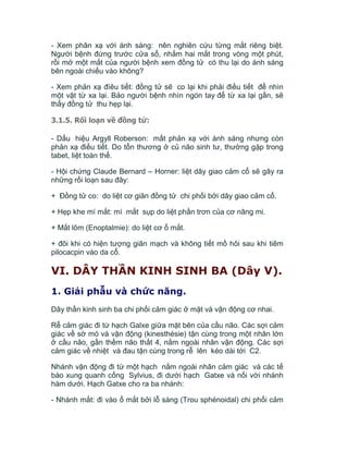 - Xem phãn xạ với ánh sáng: nên nghiên cứu từng mắt riêng biệt.
Người bệnh đứng trước cửa sổ, nhắm hai mắt trong vòng một phút,
rồi mở một mắt của người bệnh xem đồng tử có thu lại do ánh sáng
bên ngoài chiếu vào không?
- Xem phản xạ đìêu tiết: đồng tử sẽ co lại khi phải điều tiết để nhìn
một vật từ xa lại. Bảo người bệnh nhìn ngón tay để từ xa lại gần, sẽ
thấy đồng tử thu hẹp lại.
3.1.5. Rối loạn về đồng tử:
- Dấu hiệu Argyll Roberson: mất phản xạ với ánh sáng nhưng còn
phản xạ điều tiết. Do tổn thương ở củ não sinh tư, thường gặp trong
tabet, liệt toàn thể.
- Hội chứng Claude Bernard – Horner: liệt dây giao cảm cổ sẽ gây ra
những rối loạn sau đây:
+ Đồng tử co: do liệt cơ giãn đồng tử chi phối bởi dây giao cảm cổ.
+ Hẹp khe mí mắt: mí mắt sụp do liệt phần trơn của cơ nâng mi.
+ Mắt lõm (Enoptalmie): do liệt cơ ổ mắt.
+ đôi khi có hiện tượng giãn mạch và không tiết mồ hôi sau khi tiêm
pilocacpin vào da cổ.
VI. DÂY THẦN KINH SINH BA (Dây V).
1. Giải phẫu và chức năng.
Dây thần kinh sinh ba chi phối cảm giác ở mặt và vận động cơ nhai.
Rễ cảm giác đi từ hạch Galxe giữa mặt bên của cầu não. Các sợi cảm
giác về sờ mó và vận động (kinesthésie) tận cùng trong một nhân lớn
ở cầu não, gần thềm não thất 4, nằm ngoài nhân vận động. Các sợi
cảm giác về nhiệt và đau tận cùng trong rễ lên kéo dài tới C2.
Nhánh vận động đi từ một hạch nằm ngoài nhân cảm giác và các tế
bào xung quanh cống Sylvius, đi dưới hạch Gatxe và nối với nhánh
hàm dưới. Hạch Gatxe cho ra ba nhánh:
- Nhánh mắt: đi vào ổ mắt bởi lỗ sàng (Trou sphénoidal) chi phối cảm
 