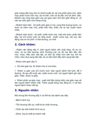 giác màng tiếp hợp (trừ mi dưới) tuyến lệ, da của phần giữa mũi, niêm
mạc phần trước hốc mũi, da mi trên, trán và da đầu cho tới đỉnh đầu.
Nhánh này cũng bao gồm các sợi giao cảm nhỏ làm giãn đồng tử và
các sợi cảm giác của màng cứng.
- Nhánh hàm trên: chi phối cảm giác ở má, vùng thái dương trước, mi
dưới và niêm mạc mũi, phần trên hầu, khẩu cái và các tuyến hạnh
nhân.
- Nhánh hàm dưới: chi phối phần dưới của mặt môi dưới, phần bên
đầu, tai 2/3 trước lưỡi và răng dưới, tuyến nước bọt, các sợi vận
động của nó chi phối ở thái dương, cơ nhai.
2. Cách khám:
- Khám vận động dây V: bảo người bệnh cắn chặt răng, rồi sơ cơ
nhai, và cơ thái dương, bình thường các cơ đó hai bên đều rắn
như nhau. Nếu bên nào liệt, cơ bên ấy nhão hơn bên kia, khi há
mồm, hàm đưa sang bên liệt, do cơ bên lành đẩy hàm sang bên liệt.
- Khám cảm giác dây V:
+ Về cảm giác da, thì khám như ở nơi khác.
+ Khám vị giác của 2/3 trước lưỡi: bảo người bệnh thè lưỡi, để ít
đường rồi sau để muối vào phần trước lưỡi, nói người bệnh ghi cảm
giác nhận được ra giấy.
+ Khám phản xạ giác mạc: quệt một đầu bông mềm vào giác mạc sẽ
làm người bệnh nhắm mắt. Tránh quyệt bông vào đồng tử, vì sẽ làm
người bệnh nheo mắt lại.
3. Nguyên nhân:
Nói chung tổn thương dây V có thể do các bệnh sau đây:
- Bệnh hành tuỷ.
- Tổn thương nền sọ, nhất là do chấn thương.
- Chèn ép một nhánh đi từ sọ ra.
- Zôna, hay bị nhất là nhánh mắt.
 