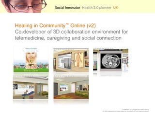 Social Innovator  Health 2.0 pioneer  UX    Healing in Community? Online (v2) Co-developer of 3D collaboration environment for telemedicine, caregiving and social connection