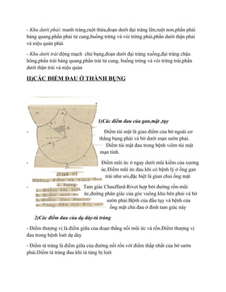 - Khu dưới phải: manh tràng,ruột thừa,đoạn dưới đại tràng lên,ruột non,phần phải
bàng quang,phần phải tử cung,buồng trứng và vòi trứng phải,phần dưới thận phải
và niệu quản phài

- Khu dưới trái:động mạch chủ bụng,đoạn dưới đại tràng xuống,đại tràng chậu
hông,phần trái bàng quang,phần trái tử cung, buồng trứng và vòi trứng trái,phần
dưới thận trái và niệu quản

II)CÁC ĐIỂM ĐAU Ở THÀNH BỤNG




                                  1)Các điểm đau của gan,mật ,tụy

-                                   Điểm túi mật là giao điểm của bờ ngoài cơ
                                  thẳng bụng phải và bờ dưới mạn sườn phải.
                                     Điểm túi mật đau trong bệnh viêm túi mật
                                  mạn tính.

-                                  Điểm mũi ức ở ngay dưới mũi kiềm của xương
                                   úc.Điểm mũi ức đau khi có bệnh lý ở ống gan
                                     trái như sỏi,đặc biệt là giun chui ống mật

-                          Tam giác Chauffard-Rivet hợp bởi đường rốn-mũi
                           ức,đường phân giác của góc vuông khu bên phải và bờ
                                     sườn phải.Bệnh của đầu tụy và bệnh của
                                      ống mật chủ đau ở đỉnh tam giác này

    2)Các điểm đau của dạ dày-tá tràng

- Điểm thượng vị là điểm giữa của đoạn thẳng nối mũi ức và rốn.Điểm thượng vị
đau trong bệnh loét dạ dày

- Điểm tá tràng là điểm giữa của đường nối rốn với điểm thấp nhất của bờ sườn
phải.Diểm tá tràng đau khi tá tàng bị loét
 