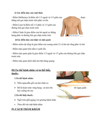 3) Các điểm đau của ruột thừa

- Điểm McBurney là điểm nối 1/3 ngoài và 1/3 giữa của                          đoạn
thẳng nối gai chậu trước trên phải và rốn

- Điểm Lanz là điểm nối 1/3 phải và 1/3 giữa của
đường liên gai chau trước trên

- Điểm Clado là giao điểm của bờ ngoài cơ thẳng
bụng phải và đường liên gai chậu trước trên                   Điểm Mc.Burney


   4)Các điểm đau của thận và niệu quản

- Điểm sườn-cột sống là giao điểm của xương sườn 12 và bờ cột sống phải và trái

- Điểm niệu quản trên nằm ở cạnh rốn.

- Điểm niệu quản giữa là giao điểm 1/3 ngoài và 1/3 giữa của đường liên gai chậu
trước trên

- Điểm niệu quản dưới nằm hai bên bàng quang



III.Tư thế bệnh nhân và tư thế thầy
thuốc:
   1.Tư thế bệnh nhân:

   • Nằm ngửa,đầu gối cao,hai chân co

   • Để lộ hoàn toàn vùng bụng : áo kéo lên                         tới ngực,quần
     kéo xuống tới mu

   2.Tư thế thầy thuốc:

   • Ngồi trên ghế,ngang với giường bệnh nhân

   •   Theo dõi nét mặt bệnh nhân

IV.CÁCH THĂM KHÁM
 