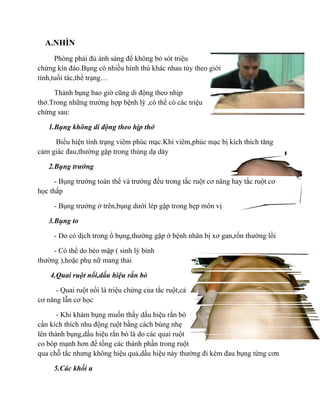 A.NHÌN
      Phòng phải đủ ánh sáng để không bỏ sót triệu
chứng kín đáo.Bụng có nhiều hình thù khác nhau tùy theo giới
tính,tuổi tác,thể trạng…

     Thành bụng bao giờ cũng di động theo nhịp
thở.Trong những trường hợp bệnh lý ,có thể có các triệu
chứng sau:

   1.Bụng không di động theo hịp thở

     Biểu hiện tình trạng viêm phúc mạc.Khi viêm,phúc mạc bị kích thích tăng
cảm giác đau,thường gặp trong thủng dạ dày

   2.Bụng trướng

      - Bụng trướng toàn thể và trướng đều trong tắc ruột cơ năng hay tắc ruột cơ
học thấp

     - Bụng trướng ở trên,bụng dưới lép gặp trong hẹp môn vị

   3.Bụng to

     - Do có dịch trong ổ bụng,thường gặp ở bệnh nhân bị xơ gan,rốn thường lồi

     - Có thể do béo mập ( sinh lý bình
thường ),hoặc phụ nữ mang thai

    4.Quai ruột nổi,dấu hiệu rắn bò

      - Quai ruột nổi là triệu chứng của tắc ruột,cả
cơ năng lẫn cơ học

       - Khi khám bụng muốn thấy dấu hiệu rắn bò
cần kích thích nhu động ruột bằng cách búng nhẹ
lên thành bụng,dấu hiệu rắn bò là do các quai ruột
co bóp mạnh hơn để tống các thành phần trong ruột
qua chỗ tắc nhưng không hiệu quả,dấu hiệu này thường đi kèm đau bụng từng cơn

     5.Các khối u
 