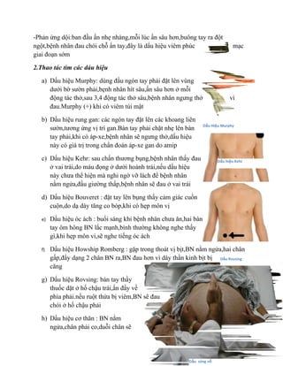 -Phản ứng dội:ban đầu ấn nhẹ nhàng,mỗi lúc ấn sâu hơn,buông tay ra đột
ngột,bệnh nhân đau chói chỗ ấn tay,đây là dấu hiệu viêm phúc                       mạc
giai đoạn sớm

2.Thao tác tìm các dáu hiệu

   a) Dấu hiệu Murphy: dùng đầu ngón tay phải đặt lên vùng
      dưới bờ sườn phải,bẹnh nhân hít sâu,ấn sâu hơn ở mỗi
      động tác thở,sau 3,4 động tác thở sâu,bệnh nhân ngưng thở                  vì
      đau.Murphy (+) khi có viêm túi mật

   b) Dấu hiệu rung gan: các ngón tay đặt lên các khoang liên
                                                                    Dấu Hiệu Murphy
      sườn,tương ứng vị trí gan.Bàn tay phải chặt nhẹ lên bàn
      tay phải,khi có áp-xe,bệnh nhân sẽ ngưng thở,dấu hiệu
      này có giá trị trong chẩn đoán áp-xe gan do amip

   c) Dấu hiệu Kehr: sau chấn thương bụng,bệnh nhân thấy đau               Dấu hiệu Kehr
      ở vai trái,do máu đọng ở dưới hoành trái,nếu dấu hiệu
      này chưa thể hiện mà nghi ngờ vỡ lách để bệnh nhân
      nằm ngửa,đầu giường thấp,bệnh nhân sẽ đau ở vai trái

   d) Dấu hiệu Bouveret : đặt tay lên bụng thấy cảm giác cuồn
      cuộn,do dạ dày tăng co bóp,khi có hẹp môn vị

   e)   Dấu hiệu óc ách : buổi sáng khi bệnh nhân chưa ăn,hai bàn
        tay ôm hông BN lắc mạnh,bình thường không nghe thấy
        gì,khi hẹp môn vi,sẽ nghe tiếng óc ách

   f)   Dấu hiệu Howship Romberg : gặp trong thoát vị bịt,BN nằm ngửa,hai chân
        gấp,đẩy dạng 2 chân BN ra,BN đau hơn vì dây thần kinh bịt bị Dấu Rovsing
        căng

   g) Dấu hiệu Rovsing: bàn tay thầy
      thuốc dặt ở hố chậu trái,ấn đẩy về
      phía phải.nếu ruột thừa bị viêm,BN sẽ đau
      chói ở hố chậu phải

   h) Dấu hiệu cơ thăn : BN nằm
      ngửa,chân phải co,duỗi chân sẽ




                                                           Dấu sóng vỗ
 