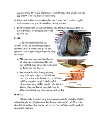 đau,thầy thuốc đè vào đầu gối làm duỗi chân,BN cong lưng lên,dấu hiệu này
     gặp khi BN viêm ruột thừa sau manh tràng

i) Chạm thận: hai bàn tay đặt ở hông BN,một ở trước,một ở sau,bàn tay phía
   trước ấn mạnh,cảm giác một vật chạm vào tay phía sau

j)   Bập bềnh thận: vị trí tay đặt như trên,tay phía trước đẩy ra sau,tay phía sau
     đẩy ra trước,hai tay cảm giác như có vật
     gì chạm vào

C.GÕ

     Gõ để phát hiện tiếng trong hay
đục.Đặt tay trái lên thành bụng,dùng đầu
ngón tay 2 hoặc 3 của tay phải gõ lên các
ngón của tay trái.Nghe tiếng trong là hơi,tiếng
đục là dịch

     a. Mất vùng đục trước gan:bình thường
        gõ vùng gan nghe tiếng đục,khi giữa
        gan và thành bụng có hơi sẽ nghe trong,là
        do đường tiêu hóa thoát ra.

     b.   Đục vùng thấp: bình thường gõ vùng
          bụng dưới nghe vang vì sát dưới là ruột
          non chứa hơi,để nhận định dễ hơn,cho BN nằm
          nghiêng sang phải khi gõ ở hố chậu phải
          nằm nghiêng sang trái khi gõ ở hố chậu trái.dịch                trong
          khoang phúc mạc là dịch bang,dịch bang ấn
          không đau,dich từ tạng rỗng chảy ra ấn sẽ rất đau

D.NGHE

       Đặt ống nghe lên thành bụng,nghe nhu động ruột đặt ở hố chậu phải,khi
ruột co bóp yếu,âm ruột giảm,thưa thớt,thường gặp trong liệt ruột.Nghe giúp
phân biệt tắc ruột cơ năng hay tắc ruột cơ học.Tiếng thổi tâm thu là của phình
động mạch chủ bụng
 