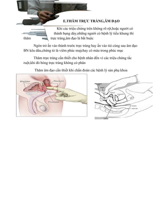 E.THĂM TRỰC TRÀNG,ÂM ĐẠO

                      Khi các triệu chứng trên không rõ rệt,hoặc người có
                    thành bụng dày,những người có bệnh lý tiểu khung thì
thăm              trực tràng,âm đạo là bắt buộc

     Ngón trỏ ấn vào thành trước trực tràng hay ấn vào túi cùng sau âm đạo
BN kêu dâu,chứng tỏ là viêm phúc majchay có máu trong phúc mạc

       Thăm trực tràng cần thiết cho bệnh nhân đến vì các triệu chứng tắc
ruột,khi đó bóng trực tràng không có phân

       Thăm âm đạo cần thiết khi chẩn đoán các bệnh lý sản phụ khoa
 