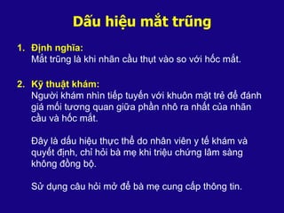 Dấu hiệu mắt trũng
1. Định nghĩa:
Mắt trũng là khi nhãn cầu thụt vào so với hốc mắt.
2. Kỹ thuật khám:
Người khám nhìn tiếp tuyến với khuôn mặt trẻ để đánh
giá mối tương quan giữa phần nhô ra nhất của nhãn
cầu và hốc mắt.
Đây là dấu hiệu thực thể do nhân viên y tế khám và
quyết định, chỉ hỏi bà mẹ khi triệu chứng lâm sàng
không đồng bộ.
Sử dụng câu hỏi mở để bà mẹ cung cấp thông tin.
 