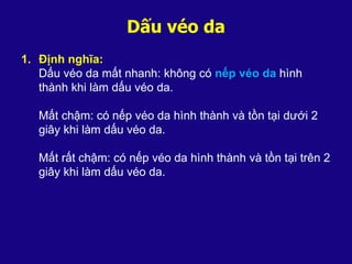 Dấu véo da
1. Định nghĩa:
Dấu véo da mất nhanh: không có nếp véo da hình
thành khi làm dấu véo da.
Mất chậm: có nếp véo da hình thành và tồn tại dưới 2
giây khi làm dấu véo da.
Mất rất chậm: có nếp véo da hình thành và tồn tại trên 2
giây khi làm dấu véo da.
 